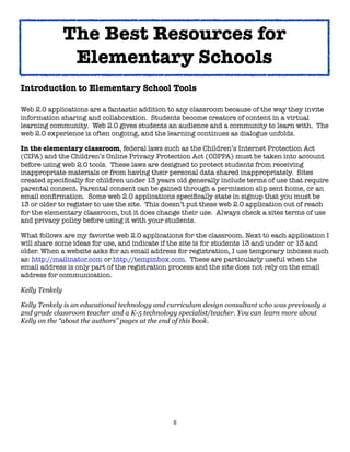 8
Introduction to Elementary School Tools
Web 2.0 applications are a fantastic addition to any classroom because of the way they invite
information sharing and collaboration. Students become creators of content in a virtual
learning community. Web 2.0 gives students an audience and a community to learn with. The
web 2.0 experience is often ongoing, and the learning continues as dialogue unfolds.
In the elementary classroom, federal laws such as the Children’s Internet Protection Act
(CIPA) and the Children’s Online Privacy Protection Act (COPPA) must be taken into account
before using web 2.0 tools. These laws are designed to protect students from receiving
inappropriate materials or from having their personal data shared inappropriately. Sites
created specifically for children under 13 years old generally include terms of use that require
parental consent. Parental consent can be gained through a permission slip sent home, or an
email confirmation. Some web 2.0 applications specifically state in signup that you must be
13 or older to register to use the site. This doesn’t put these web 2.0 application out of reach
for the elementary classroom, but it does change their use. Always check a sites terms of use
and privacy policy before using it with your students.
What follows are my favorite web 2.0 applications for the classroom. Next to each application I
will share some ideas for use, and indicate if the site is for students 13 and under or 13 and
older. When a website asks for an email address for registration, I use temporary inboxes such
as: http://mailinator.com or http://tempinbox.com. These are particularly useful when the
email address is only part of the registration process and the site does not rely on the email
address for communication.
Kelly Tenkely
Kelly Tenkely is an educational technology and curriculum design consultant who was previously a
2nd grade classroom teacher and a K-5 technology specialist/teacher. You can learn more about
Kelly on the “about the authors” pages at the end of this book.
The Best Resources for
Elementary Schools
 