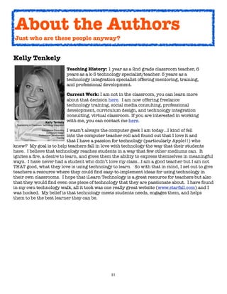81
Kelly Tenkely
Teaching History: 1 year as a 2nd grade classroom teacher, 6
years as a k-5 technology specialist/teacher. 5 years as a
technology integration specialist offering mentoring, training,
and professional development.
Current Work: I am not in the classroom, you can learn more
about that decision here. I am now offering freelance
technology training, social media consulting, professional
development, curriculum design, and technology integration
consulting, virtual classroom. If you are interested in working
with me, you can contact me here.
I wasn’t always the computer geek I am today…I kind of fell
into the computer teacher roll and found out that I love it and
that I have a passion for technology (particularly Apple!!) who
knew? My goal is to help teachers fall in love with technology the way that their students
have. I believe that technology reaches students in a way that few other mediums can. It
ignites a fire, a desire to learn, and gives them the ability to express themselves in meaningful
ways. I have never had a student who didn’t love my class…I am a good teacher but I am not
THAT good, what they love is using technology to learn. So with that in mind, I set out to give
teachers a resource where they could find easy-to-implement ideas for using technology in
their own classrooms. I hope that iLearn Technology is a great resource for teachers but also
that they would find even one piece of technology that they are passionate about. I have found
in my own technology walk, all it took was one really great website (www.starfall.com) and I
was hooked. My belief is that technology meets students needs, engages them, and helps
them to be the best learner they can be.
About the Authors
Just who are these people anyway?
 