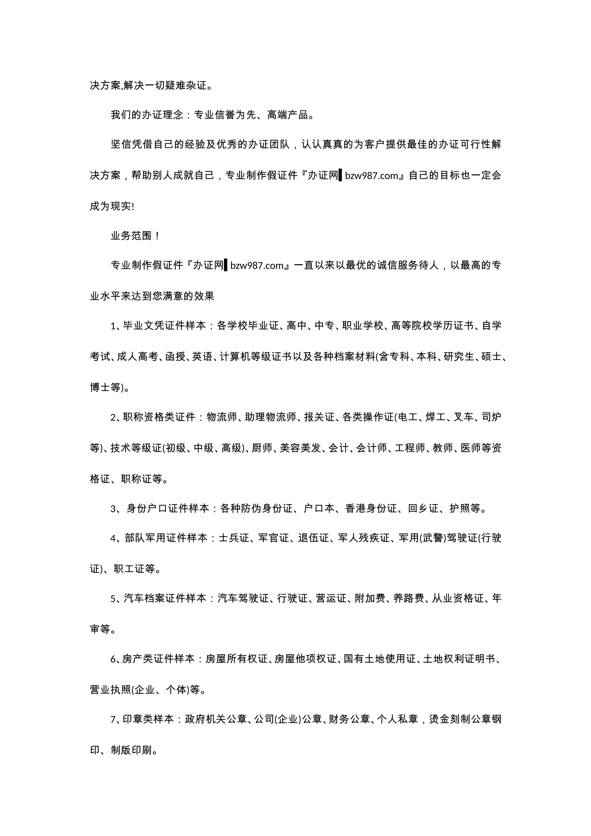 决方案,解决一切疑难杂证。
我们的办证理念：专业信誉为先、高端产品。
坚信凭借自己的经验及优秀的办证团队，认认真真的为客户提供最佳的办证可行性解
决方案，帮助别人成就自己，专业制作假证件『办证网▌bzw987.com』自己的目标也一定会
成为现实!
业务范围！
专业制作假证件『办证网▌bzw987.com』一直以来以最优的诚信服务待人，以最高的专
业水平来达到您满意的效果
1、
毕业文凭证件样本：各学校毕业证、
高中、
中专、
职业学校、
高等院校学历证书、
自学
考试、
成人高考、
函授、
英语、
计算机等级证书以及各种档案材料(含专科、
本科、
研究生、
硕士、
博士等)。
2、
职称资格类证件：物流师、
助理物流师、
报关证、
各类操作证(电工、
焊工、
叉车、
司炉
等)、
技术等级证(初级、
中级、
高级)、
厨师、
美容美发、
会计、
会计师、
工程师、
教师、
医师等资
格证、职称证等。
3、身份户口证件样本：各种防伪身份证、户口本、香港身份证、回乡证、护照等。
4、部队军用证件样本：士兵证、军官证、退伍证、军人残疾证、军用(武警)驾驶证(行驶
证)、职工证等。
5、
汽车档案证件样本：汽车驾驶证、
行驶证、
营运证、
附加费、
养路费、
从业资格证、
年
审等。
6、
房产类证件样本：房屋所有权证、
房屋他项权证、
国有土地使用证、
土地权利证明书、
营业执照(企业、个体)等。
7、
印章类样本：政府机关公章、
公司(企业)公章、
财务公章、
个人私章，烫金刻制公章钢
印、制版印刷。
 