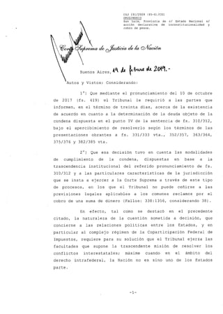 CSJ 191/2009 (45-S)/CS1
ORIGINARIO
San Luis, Provincia de c/ Estado Nacional s/
acción declarativa de inconstitucionalidad y
cobro de pesos.
u/0~ck cAtt•eia ,54IclVae,;(5/it
Buenos Aires, Ot 411 1-6's ek 2°1°1- -
Autos y Vistos; Considerando:
1°) Que mediante el pronunciamiento del 10 de octubre
de 2017 (fs. 419) el Tribunal le requirió a las partes que
informen, en el término de treinta días, acerca de la existencia
de acuerdo en cuanto a la determinación de la deuda objeto de la
condena dispuesta en el punto IV de la sentencia de fs. 310/312,
bajo el apercibimiento de resolverlo según los términos de las
presentaciones obrantes a fs. 331/333 vta., 352/357, 363/364,
375/376 y 382/385 vta.
2°) Que esa decisión tuvo en cuenta las modalidades
de cumplimiento de la condena, dispuestas en base a la
trascendencia institucional del referido pronunciamiento de fs.
310/312 y a las particulares características de la jurisdicción
que se insta a ejercer a la Corte Suprema a través de este tipo
de procesos, en los que el Tribunal no puede ceñirse a las
previsiones legales aplicables a los comunes reclamos por el
cobro de una suma de dinero (Fallos: 338:1356, considerando 38).
En efecto, tal como se destacó en el precedente
citado, la naturaleza de la cuestión sometida a decisión, que
concierne a las relaciones políticas entre los Estados, y en
particular al complejo régimen de la Coparticipación Federal de
Impuestos, requiere para su solución que el Tribunal ejerza las
facultades que supone la trascendente misión de resolver los
conflictos interestatales; máxime cuando en el ámbito del
derecho intrafederal, la Nación no es sino uno de los Estados
parte.
-1-
 