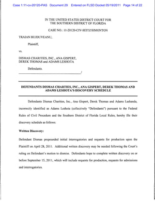 Case 1:11-cv-20120-PAS Document 29          Entered on FLSD Docket 05/19/2011 Page 14 of 22



                          IN THE UNITED STATES DISTRICT COURT FOR
                            THE SOUTHERN DISTRICT OF FLORIDA

                           CASE NO.: 11-20120-CIV-SEITZ/SIMONTON

   TRAIAN BUJDUVEANU,

          Plaintiff,

   vs.



   DISMAS CHARITIES, INC., ANA GISPERT,
   DEREK THOMAS and ADAMS LESHOTA


          Defendants.




     DEFENDANTS DISMAS CHARTIES, INC., ANA GISPERT, DEREK THOMAS AND
                          ADAMS LESHOTA'S DISCOVERY SCHEDULE




          Defendants Dismas Charities, Inc., Ana Gispert, Derek Thomas and Adams Lashanda,

   incorrectly identified as Adams Leshota (collectively "Defendants") pursuant to the Federal

   Rules of Civil Procedure and the Southern District of Florida Local Rules, hereby file their

   discovery schedule as follows:


   Written Discovery:


   Defendant Dismas propounded initial interrogatories and requests for production upon the

   Plaintiff on April 28, 2011. Additional written discovery may be needed following the Court's

   ruling on Defendant's motion to dismiss. Defendants hope to complete written discovery on or

   before September 15, 2011, which will include requests for production, requests for admissions

   and interrogatories.
 