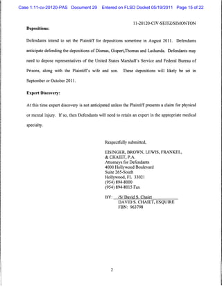 Case 1:11-cv-20120-PAS Document 29             Entered on FLSD Docket 05/19/2011 Page 15 of 22


                                                                   11-20120-CIV-SEITZ/SIMONTON
   Depositions:


   Defendants intend to set the Plaintiff for depositions sometime in August 2011. Defendants

   anticipate defending the depositions of Dismas, Gispert,Thomas and Lashanda. Defendants may

   need to depose representatives of the United States Marshall's Service and Federal Bureau of

   Prisons, along with the Plaintiffs wife and son.        These depositions will likely be set in

   September or October 2011.


   Expert Discovery:


   At this time expert discovery is not anticipated unless the Plaintiff presents a claim for physical

   or mental injury. If so, then Defendants will need to retain an expert in the appropriate medical

   specialty.



                                                Respectfully submitted,

                                                 EISINGER, BROWN, LEWIS, FRANKEL,
                                                 & CHAIET, PA.
                                                 Attorneys for Defendants
                                                 4000 Hollywood Boulevard
                                                 Suite 265-South
                                                 Hollywood, FL 33021
                                                 (954) 894-8000
                                                 (954) 894-8015 Fax

                                                 BY:    /S/ David S. Chaiet
                                                        DAVID S. CHAIET, ESQUIRE
                                                        FBN: 963798
 