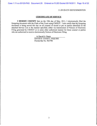 Case 1:11-cv-20120-PAS Document 29           Entered on FLSD Docket 05/19/2011 Page 16 of 22


                                                              11-20120-CIV-SEITZ/SIMONTON



                                  CERTIFICATE OF SERVICE


           I HEREBY CERTIFY that on the 19th day of May, 2011, I electronically filed the
   foregoing document with the Clerk of the Court using CM/ECF. I also certify that the foregoing
   document is being served this day on all counsel of record or pro se parties identified on the
   attached Service List in the manner specified, either via transmission of Notices of Electronic
   Filing generated by CM/ECF or in some other authorized manner for those counsel or parties
   who are authorized to receive electronically Notices of Electronic Filing.

                                  Isi David S. Chaiet
                                DAVID S. CHAIET, ESQUIRE
                                Florida Bar No. 963798
 