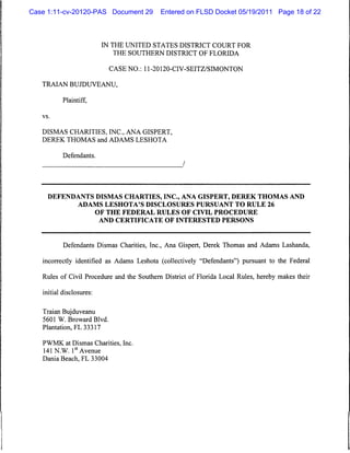 Case 1:11-cv-20120-PAS Document 29          Entered on FLSD Docket 05/19/2011 Page 18 of 22



                           IN THE UNITED STATES DISTRICT COURT FOR
                              THE SOUTHERN DISTRICT OF FLORIDA


                             CASE NO.: 11-20120-CIV-SEITZ/SIMONTON

   TRAIAN BUJDUVEANU,

           Plaintiff,

   vs.



   DISMAS CHARITIES, INC., ANA GISPERT,
   DEREK THOMAS and ADAMS LESHOTA


           Defendants.




     DEFENDANTS DISMAS CHARTIES, INC., ANA GISPERT, DEREK THOMAS AND
                 ADAMS LESHOTA'S DISCLOSURES PURSUANT TO RULE 26
                          OF THE FEDERAL RULES OF CIVIL PROCEDURE
                           AND CERTIFICATE OF INTERESTED PERSONS




           Defendants Dismas Charities, Inc., Ana Gispert, Derek Thomas and Adams Lashanda,

   incorrectly identified as Adams Leshota (collectively "Defendants") pursuant to the Federal

   Rules of Civil Procedure and the Southern District of Florida Local Rules, hereby makes their

   initial disclosures:


   Traian Bujduveanu
   5601 W. Broward Blvd.
   Plantation, FL 33317

   PWMK at Dismas Charities, Inc.
   141 N.W. 1st Avenue
   Dania Beach, FL 33004
 