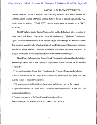 Case 1:11-cv-20120-PAS Document 29               Entered on FLSD Docket 05/19/2011 Page 2 of 22


                                                 CASE NO.: 11-20120-CIV-SEITZ/SIMONTON


  Thomas, Assistant Director of Dismas Charities halfway house in Dania Beach, Florida, and

  Lashanda Adams, Counsel of Dismas Charities halfway House in Dania Beach, Florida. ("An

  inmate must be assigned COMMUNITY custody status, prior to transfer to a CCC")

  (PS5100.08)

           Plaintiffs claims against Dismas Charities, Inc. and the Defendants, allege violations of

  Illegal Search and Seizure, False Arrest, Unlawful Imprisonment, Violation of Constitutional

  Rights, Unlawful Discrimination of Race, National Origin, Ethnic Groups and Ancestry, Reverse

   Discrimination under the color of state and federal law, Discriminatory Harassment, Intentional

   Infliction of Mental Distress, Deliberate Indifference, Negligence and Gross Negligence, by

  failing to ascertain the medical condition of the Movant complaints of feeling ill.

           Plaintiff sues Defendants Ana Gispert, Derek Thomas and Lashanda Adams both in their

   personal capacity and their official capacity as employees of Dismas Charities, Inc. for violation

   of Plaintiff s :


   a. First Amendment of the United States Constitution, for Freedom of Speech and retaliation;

   b. Fourth Amendment of the United States Constitution, defining the right to be free from

   unlawful seizure of his property or person;

   c. Fifth Amendment of the United States Constitution, defining the rights to due process.

   d. Eight Amendment of the United States Constitution, defining the right to be free from cruel

   and unusual punishment.

   d. Fourteen Amendment of the United States Constitution rights to

   procedural due process pursuant to 42 U.S.C. 1983 ("Due Process")
 