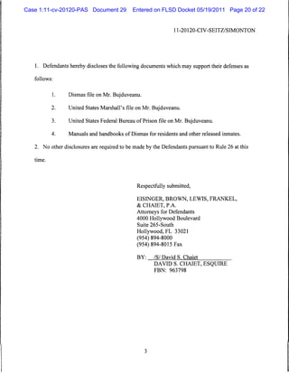 Case 1:11-cv-20120-PAS Document 29           Entered on FLSD Docket 05/19/2011 Page 20 of 22


                                                                 11-20120-CIV-SEITZ/SIMONTON




   1. Defendants hereby discloses the following documents which may support their defenses as

   follows:


           1.    Dismas file on Mr. Bujduveanu.

           2.    United States Marshall's file on Mr. Bujduveanu.

           3.    United States Federal Bureau of Prison file on Mr. Bujduveanu.

           4.    Manuals and handbooks of Dismas for residents and other released inmates.


   2. No other disclosures are required to be made by the Defendants pursuant to Rule 26 at this

   time.




                                               Respectfully submitted,

                                               EISINGER, BROWN, LEWIS, FRANKEL,
                                               & CHAIET, PA.
                                               Attorneys for Defendants
                                               4000 Hollywood Boulevard
                                               Suite 265-South
                                               Hollywood, FL 33021
                                               (954) 894-8000
                                               (954) 894-8015 Fax

                                               BY:     /S/ David S. Chaiet
                                                       DAVID S. CHAIET, ESQUIRE
                                                       FBN: 963798
 