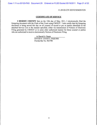 Case 1:11-cv-20120-PAS Document 29           Entered on FLSD Docket 05/19/2011 Page 21 of 22


                                                               11-20120-CIV-SEITZ/SIMONTON



                                  CERTIFICATE OF SERVICE


          I HEREBY CERTIFY that on the 19th day of May, 2011, I electronically filed the
   foregoing document with the Clerk of the Court using CM/ECF. I also certify that the foregoing
   document is being served this day on all counsel of record or pro se parties identified on the
   attached Service List in the manner specified, either via transmission of Notices of Electronic
   Filing generated by CM/ECF or in some other authorized manner for those counsel or parties
   who are authorized to receive electronically Notices of Electronic Filing.

                                  Isl David S. Chaiet
                                DAVID S. CHAIET, ESQUIRE
                                Florida Bar No. 963798
 