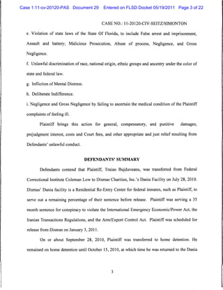 Case 1:11-cv-20120-PAS Document 29             Entered on FLSD Docket 05/19/2011 Page 3 of 22


                                              CASE NO.: 11-20120-CIV-SEITZ/SIMONTON

  e. Violation of state laws of the State Of Florida, to include False arrest and imprisonment,

  Assault and battery; Malicious Prosecution, Abuse of process, Negligence, and Gross

  Negligence.

  f. Unlawful discrimination of race, national origin, ethnic groups and ancestry under the color of

  state and federal law.


  g. Infliction of Mental Distress,

  h. Deliberate Indifference.


  i. Negligence and Gross Negligence by failing to ascertain the medical condition of the Plaintiff

  complaints of feeling ill.

          Plaintiff brings this action for general, compensatory, and punitive             damages,

   prejudgment interest, costs and Court fees, and other appropriate and just relief resulting from

   Defendants' unlawful conduct.



                                      DEFENDANTS' SUMMARY


          Defendants contend that Plaintiff, Traian Bujduveanu, was transferred from Federal

   Correctional Institute Coleman Low to Dismas Charities, Inc.'s Dania Facility on July 28, 2010.

   Dismas' Dania facility is a Residential Re-Entry Center for federal inmates, such as Plaintiff, to

   serve out a remaining percentage of their sentence before release. Plaintiff was serving a 35

   month sentence for conspiracy to violate the International Emergency Economic/Power Act, the

   Iranian Transactions Regulations, and the Arm/Export Control Act. Plaintiff was scheduled for

   release from Dismas on January 3, 2011.

          On or about September 28, 2010, Plaintiff was transferred to home detention. He

   remained on home detention until October 15, 2010, at which time he was returned to the Dania
 