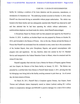 Case 1:11-cv-20120-PAS Document 29             Entered on FLSD Docket 05/19/2011 Page 4 of 22


                                              CASE NO.: 11-20120-CIV-SEITZ/SIMONTON


  facility for violating a condition of his home detention and the possession, manufacture, or

  introduction of a hazardous tool. The underlying incident occurred on October 13, 2010, where

   Plaintiff was discovered driving an automobile without proper authorization. The vehicle was

  located at the Dania facility and was subsequently searched after Plaintiff was observed by staff

  and then admitted that he had been operating the vehicle without authorization.                  A

  mobile/cellular telephone was found inside the vehicle, which Plaintiff acknowledged.

          A Disciplinary Report by Dismas staff was then prepared and signed by the Plaintiff on

   October 15, 2010. In addition, an Incident Repot was also prepared by Dismas on October 20,

   2010, and forwarded to the Bureau of Prisons. Also on this day, Dismas advised the Bureau of

   Prisons that Plaintiff was terminated from the residential re-entry center due to the accumulation

   of the Incident Report, three prior Disciplinary Reports, and general noncompliance with

   program rules and regulations.     He was, therefore, taken into custody by the U.S. Marshall

   Service and transported to the Federal Detention Center in Miami, where he remained until his

   release 81 days later.

           Plaintiff originally filed with this Court a Motion for Return of Property against Dismas

   and Ana Gispert, the Director of the Dania facility on January 12, 2011. The Motion was

   preceded by a certified letter from Dismas to Plaintiff dated January 5, 2011, advising him that

   his belongings were being held at the facility awaiting someone to pick them up. As of current

   day, the items remain at Dismas.

           On March 28, 2011, Plaintiff filed a Complaint against Dismas, Ana Gispert, Derek

   Thomas and LaShanda Adams (improperly named as Adams Lashota) seeking $3.1 million

   dollars in compensatory damages and $500,000 in punitive damages for a total of $3.6 million
 