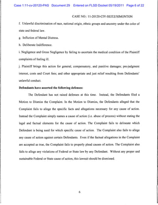 Case 1:11-cv-20120-PAS Document 29             Entered on FLSD Docket 05/19/2011 Page 6 of 22


                                              CASE NO.: 11 -20120-CIV-SEITZ/SIMONTON


  f. Unlawful discrimination of race, national origin, ethnic groups and ancestry under the color of

  state and federal law.


  g. Infliction of Mental Distress,

  h. Deliberate Indifference.


  i. Negligence and Gross Negligence by failing to ascertain the medical condition of the Plaintiff

  complaints of feeling ill.

  j. Plaintiff brings this action for general, compensatory, and punitive damages; pre-judgment

   interest, costs and Court fees; and other appropriate and just relief resulting from Defendants'

   unlawful conduct.


   Defendants have asserted the following defenses:

          The Defendant has not raised defenses at this time.        Instead, the Defendants filed a

   Motion to Dismiss the Complaint. In the Motion to Dismiss, the Defendants alleged that the

   Complaint fails to allege the specific facts and allegations necessary for any cause of action.

   Instead the Complaint simply names a cause of action (i.e. abuse of process) without stating the

   legal and factual elements for the cause of action. The Complaint fails to delineate which

   Defendant is being sued for which specific cause of action. The Complaint also fails to allege

   any cause of action against certain Defendants. Even if the factual allegations in the Complaint

   are accepted as true, the Complaint fails to properly plead causes of action. The Complaint also

   fails to allege any violations of Federal or State law by any Defendant. Without any proper and

   sustainable Federal or State cause of action, this lawsuit should be dismissed.
 