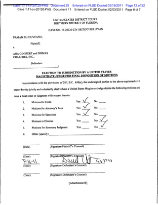 Case 1:11-cv-20120-PAS Document 29 Entered on FLSD Docket 05/19/2011 Page 12 of 22
  Case 1:11 -cv-20120-PAS Document 11 Entered on FLSD Docket 02/03/2011 Page 6 of 7


                                        UNITED STATES DISTRICT COURT
                                        SOUTHERN DISTRICT OF FLORIDA

                                     CASE NO. 11-20120-CIV-SEITZ/O'SULLIVAN

TRAIAN BUJDUVEANU,

                  Plaintiff,
v.



ANA GINSPERT and DISMAS
CHARITIES, INC.,

                  Defendant.



                               ELECTION TO JURISDICTION BY AUNITED STATES
                       MAniRTB ATF JUDGE FOR FINAL DISPOSITION OF MOTIONS

        In accordance with the provisions of28 U.S.C. 636(c), the undersigned parties to the above-captioned civil
matter herebyjointly and voluntarily elect to have aUnited States Magistrate Judge decide the following motions and
 issue a final order orjudgment with respect thereto:
                                                            Yes          No


                                                                  *
         1.        Motions for Costs

         2.        Motions for Attorney's Fees              Yes          No


         3.        Motions for Sanctions                    Yes          No


         4.        Motions to Dismiss                       Yes          No


         5.        Motions for Summary Judgment             Yes          No


         6.        Other (specify)



         (Date)                      (Signature-Plaintiffs Counsel)


         (Date)                      (Signatuir>*hrhTtTTfs Cdunsel)

                                                                          <A>^ °v*
         (Date)                       (Signature-Defendant's Counsel)


         (Date)                       (Signature-Defendant's Counsel)

                                                      [Attachment B]
 