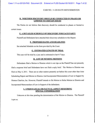 Case 1:11-cv-20120-PAS Document 29               Entered on FLSD Docket 05/19/2011 Page 7 of 22


                                                CASE NO.: 11-20120-CIV-SEITZ/SIMONTON




                D. WHETHER DISCOVERY SHOULD BE CONDUCTED IN PHASES OR
                                  LIMITED TO CERTAIN ISSUES


           The Parties do not believe that discovery should be conducted in phases or limited to

  certain issues.


                E. A DETAILED SCHEDULE OF DISCOVERY FOR EACH PARTY


           Plaintiff and Defendants have attached their discovery schedules to this Report.

                             F. PROPOSED DATES AND DEADLINES


           See attached Schedule on the form provided by the Court.

                               G. ESTIMATED LENGTH OF TRIAL


           This case will be tried by a jury and is estimated to last 4-7 days.

                                  H. LIST OF PENDING MOTIONS

           Defendants filed a Motion to Dismiss which is not ripe as the Plaintiff has not presently

   filed a response brief and Defendants have not filed a reply brief. The Motion to Dismiss was

   filed on May 4, 2011. There are no other matters presently set before this court other than Joint

   Scheduling Report and Motion to Dismiss And Incorporated Memorandum of Law in Support by

   Dismas Charities, Inc. However, Plaintiff intends to file Motion to Strike Motion to Dismiss and

   Incorporated Memorandum of Law in Support of the defendants.

                    I. UNIQUE LEGAL OR FACTUAL ASPECT REQUIRING
                                     SPECIAL CONSIDERATION


           Unknown at this time pending the determination of the Motion to Dismiss. The Plaintiff

   is pro se.
 