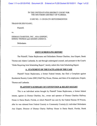 Case 1:11-cv-20120-PAS Document 29           Entered on FLSD Docket 05/19/2011 Page 1 of 22



                         IN THE UNITED STATES DISTRICT COURT FOR
                             THE SOUTHERN DISTRICT OF FLORIDA


                           CASE NO.: 11-20120-CIV-SEITZ/SIMONTON

  TRAIAN BUJDUVEANU,

          Plaintiff,

   vs.



   DISMAS CHARITIES, INC., ANA GISPERT,
   DEREK THOMAS and ADAMS LESHOTA


          Defendants.




                                JOINT SCHEDULING REPORT


          The Plaintiff, Traian Bujduveanu and Defendants Dismas Charities, Ana Gispert, Derek

   Thomas and Adams Lashanda, by and through undersigned counsel, and pursuant to the Court's

   "Order Requiring Joint Scheduling Report", hereby submit this Joint Scheduling Report.

                       A. STATEMENT OF THE FACTS AND OF THE CASE

          Plaintiff Traian Bujduveanu, a former Federal Inmate, has filed a Complaint against

   Residential Reentry Center (RRC)/Half Way House, Dismas, and three of its employees, Gispert,

   Thomas and Lashanda.


              PLAINTIFF'S SUMMARY OF CONTENTION & RELIEF SOUGHT

          This is an individual action brought by Plaintiff Traian Bujduveanu, a former federal

   inmate, against (i) Dismas Charities, Inc., owner and operator of Dismas Charities Halfway

   House in Dania Beach, Florida, at which Plaintiff was sent by the Federal Bureau Of Prisons,

   after he was released from Federal Custody to Community Custody;(ii) individual Defendants

   Ana Gispert, Director of Dismas Charity Halfway House in Dania Beach, Florida, Derek
 