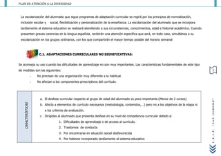 PLAN DE ATENCIÓN A LA DIVERSIDAD



 La escolarización del alumnado que sigue programas de adaptación curricular se regirá por los principios de normalización,
 inclusión escolar y               social, flexibilización y personalización de la enseñanza. La escolarización del alumnado que se incorpora
 tardíamente al sistema educativo se realizará atendiendo a sus circunstancias, conocimientos, edad e historial académico. Cuando
 presenten graves carencias en la lengua española, recibirán una atención específica que será, en todo caso, simultánea a su
 escolarización en los grupos ordinarios, con los que compartirán el mayor tiempo posible del horario semanal



                           C.1. ADAPTACIONES CURRICULARES NO SIGNIFICATIVAS:


Se aconseja su uso cuando las dificultades de aprendizaje no son muy importantes. Las características fundamentales de este tipo
de medidas son las siguientes:                                                                                                                    5
                      -   No precisan de una organización muy diferente a la habitual.
                      -   No afectan a los componentes prescriptivos del currículo.




                            a. El desfase curricular respecto al grupo de edad del alumnado es poco importante.(Menor de 2 cursos)




                                                                                                                                                “SAN ISIDORO”
    CARACTERÍSTICAS




                            b. Afecta a elementos de currículo necesarios (metodología, contenidos,…) pero no a los objetivos de la etapa ni
                               a los criterios de evaluación.
                            c. Dirigidas al alumnado que presenta desfase en su nivel de competencia curricular debido a:
                                         1. Dificultades de aprendizaje o de acceso al currículo.
                                         2. Trastornos de conducta




                                                                                                                                                C.E.I.P.
                                         3. Por encontrarse en situación social desfavorecida
                                         4. Por haberse incorporado tardíamente al sistema educativo
 