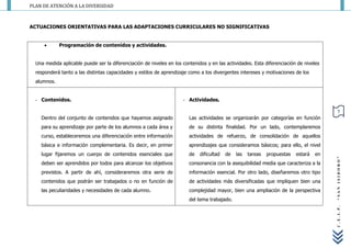 PLAN DE ATENCIÓN A LA DIVERSIDAD



ACTUACIONES ORIENTATIVAS PARA LAS ADAPTACIONES CURRICULARES NO SIGNIFICATIVAS


            Programación de contenidos y actividades.


  Una medida aplicable puede ser la diferenciación de niveles en los contenidos y en las actividades. Esta diferenciación de niveles
  responderá tanto a las distintas capacidades y estilos de aprendizaje como a los divergentes intereses y motivaciones de los
  alumnos.


  - Contenidos.                                                      - Actividades.

                                                                                                                                           7
    Dentro del conjunto de contenidos que hayamos asignado              Las actividades se organizarán por categorías en función
    para su aprendizaje por parte de los alumnos a cada área y          de su distinta finalidad. Por un lado, contemplaremos
    curso, estableceremos una diferenciación entre información          actividades de refuerzo, de consolidación de aquellos
    básica e información complementaria. Es decir, en primer            aprendizajes que consideramos básicos; para ello, el nivel
    lugar fijaremos un cuerpo de contenidos esenciales que              de   dificultad   de   las   tareas   propuestas   estará   en




                                                                                                                                         “SAN ISIDORO”
    deben ser aprendidos por todos para alcanzar los objetivos          consonancia con la asequibilidad media que caracteriza a la
    previstos. A partir de ahí, consideraremos otra serie de            información esencial. Por otro lado, diseñaremos otro tipo
    contenidos que podrán ser trabajados o no en función de             de actividades más diversificadas que impliquen bien una
    las peculiaridades y necesidades de cada alumno.                    complejidad mayor, bien una ampliación de la perspectiva
                                                                        del tema trabajado.




                                                                                                                                         C.E.I.P.
 
