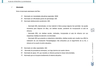 PLAN DE ATENCIÓN A LA DIVERSIDAD



          Alumnado


           Entre el alumnado destinatario del Plan:


                   1º.   Alumnado con necesidades educativas especiales: NEAE
                   2º.   Alumnado con dificultades graves de aprendizaje: DÍA
                   3º.   Alumnado desfavorecido socialmente: DES


                            - Alumnado DES, desmotivado, no trae material ni libros aunque algunos han percibido las ayudas
                            necesarias para disponer de ellos, con desfase escolar, pendiente de incorporación al aula de
                                                                                                                                 22
                            refuerzo.
                            - Alumnado DES, con desfase escolar, motivados, incorporados al aula de refuerzo con sus
                            respectivas medidas de atención a la diversidad.
                            - Alumnado DES que presenta un absentismo sistemático, desfase escolar pero resulta muy difícil la
                            realización de una Evaluación Psicopedagógica más exhaustiva y/o el seguimiento de su AC, o
                            refuerzo al no acudir al centro educativo.




                                                                                                                                 “SAN ISIDORO”
                   4º.   Alumnado con altas capacidades: AAC
                   5º.   Alumnado de procedencia extranjera, con bajo dominio de nuestro idioma.
                   6º.   Alumnado de apoyo: AP, que necesita un refuerzo puntual en áreas instrumentales.
                   7º.   Alumnado que se incorpora tardíamente al sistema educativo.




                                                                                                                                 C.E.I.P.
 