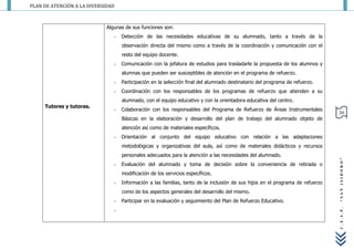 PLAN DE ATENCIÓN A LA DIVERSIDAD



                             Algunas de sus funciones son:
                                -   Detección de las necesidades educativas de su alumnado, tanto a través de la
                                    observación directa del mismo como a través de la coordinación y comunicación con el
                                    resto del equipo docente.
                                -   Comunicación con la jefatura de estudios para trasladarle la propuesta de los alumnos y
                                    alumnas que pueden ser susceptibles de atención en el programa de refuerzo.
                                -   Participación en la selección final del alumnado destinatario del programa de refuerzo.
                                -   Coordinación con los responsables de los programas de refuerzo que atienden a su
                                    alumnado, con el equipo educativo y con la orientadora educativa del centro.
     Tutores y tutoras.
                                -   Colaboración con los responsables del Programa de Refuerzo de Áreas Instrumentales
                                                                                                                                30
                                    Básicas en la elaboración y desarrollo del plan de trabajo del alumnado objeto de
                                    atención así como de materiales específicos.
                                -   Orientación al conjunto del equipo educativo con relación a las adaptaciones
                                    metodológicas y organizativas del aula, así como de materiales didácticos y recursos
                                    personales adecuados para la atención a las necesidades del alumnado.




                                                                                                                                “SAN ISIDORO”
                                -   Evaluación del alumnado y toma de decisión sobre la conveniencia de retirada o
                                    modificación de los servicios específicos.
                                -   Información a las familias, tanto de la inclusión de sus hijos en el programa de refuerzo
                                    como de los aspectos generales del desarrollo del mismo.
                                -   Participar en la evaluación y seguimiento del Plan de Refuerzo Educativo.
                                -




                                                                                                                                C.E.I.P.
 