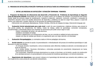 PLAN DE ATENCIÓN A LA DIVERSIDAD


3.- MEDIDAS DE DETECCIÓN/ATENCIÓN TEMPRANA DE DIFICULTADES DE APRENDIZAJE Y ALTAS CAPACIDADES


           ENTRE LAS MEDIDAS DE DETECCIÓN Y ATENCIÓN TEMPRANA TENEMOS:

a. Programa de Detección de alteraciones del desarrollo y Prevención de Problemas de Aprendizaje en Segundo
Ciclo de Educación Infantil: desarrollado por el EOE, en nuestro Centro con el objetivo de contribuir a la prevención del Fracaso
Escolar desde las primeras etapas de escolarización, mediante la detección, valoración, corrección, orientación y propuesta de
tratamiento educativo precoz de aquellas alteraciones del desarrollo y problemas de salud de origen físico, psíquico o social del
alumno, que repercuten o pueden repercutir en los procesos de enseñanza-aprendizaje.
     - Intervención con alumnos/as detectados/as, Charlas a familias, Informes de traspaso de etapa, Intervención lenguaje oral.

b.    Evaluación Inicial estandarizada para cada nivel: a partir de unas competencias y objetivos mínimos, para conocer lo
más pronto posible, las competencias, los hábitos, modos de trabajo, estilos de aprendizaje, contenidos conceptuales,
procedimentales y actitudinales básicos que presentan los alumnos/as para poder actuar según el caso:                                  2
           - Deducir necesidades del grupo y de cada alumno/a.
           - Establecer prioridades de trabajo.
           - Introducir adaptaciones en la programación del área, una vez conocida la realidad de los/as alumnos/as.
           - Adoptar otro tipo de medidas que afectan a la organización para una mejor atención a la diversidad.

c.    Evaluación Psicopedagógica. La orientadora realiza el informe pedagógico del alumno.

d.    Acción tutorial que permite la ayuda a la personalización e individualización del proceso de enseñanza-aprendizaje en cada




                                                                                                                                     “SAN ISIDORO”
alumno/a, en estos tres ámbitos:
           - En el Equipo docente: Coordinación y toma de decisiones sobre diferentes medidas de atención a la diversidad para el
           grupo de alumnos.
           - En el ámbito familiar: Reuniones informativas y entrevistas personales de conocimiento interpersonal con los/as
           padres/madres del alumnado.
           - Con el alumnado: Integración de los/as alumnos/as en su grupo, en las áreas y en la tutoría y ayuda a la construcción
           de la identidad personal, a la personalización de los procesos de enseñanza-aprendizaje y a la toma de decisiones.




                                                                                                                                     C.E.I.P.
e.     Seguimiento del absentismo: para prevenir retrasos en el aprendizaje del alumnado que presenta este problema y que
con el paso de los cursos precisa de una atención extraordinaria.
 