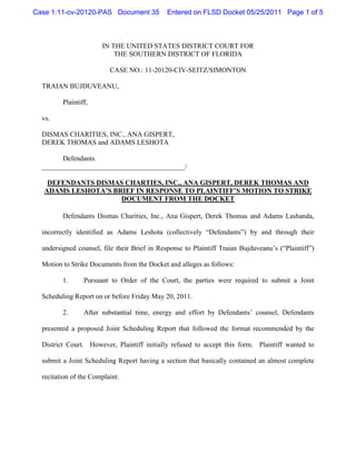 Case 1:11-cv-20120-PAS Document 35            Entered on FLSD Docket 05/25/2011 Page 1 of 5



                       IN THE UNITED STATES DISTRICT COURT FOR
                           THE SOUTHERN DISTRICT OF FLORIDA

                          CASE NO.: 11-20120-CIV-SEITZ/SIMONTON

  TRAIAN BUJDUVEANU,

         Plaintiff,

  vs.

  DISMAS CHARITIES, INC., ANA GISPERT,
  DEREK THOMAS and ADAMS LESHOTA

        Defendants.
  _________________________________________/

    DEFENDANTS DISMAS CHARTIES, INC., ANA GISPERT, DEREK THOMAS AND
   ADAMS LESHOTA’S BRIEF IN RESPONSE TO PLAINTIFF’S MOTION TO STRIKE
                     DOCUMENT FROM THE DOCKET

         Defendants Dismas Charities, Inc., Ana Gispert, Derek Thomas and Adams Lashanda,

  incorrectly identified as Adams Leshota (collectively “Defendants”) by and through their

  undersigned counsel, file their Brief in Response to Plaintiff Traian Bujduveanu’s (“Plaintiff”)

  Motion to Strike Documents from the Docket and alleges as follows:

         1.      Pursuant to Order of the Court, the parties were required to submit a Joint

  Scheduling Report on or before Friday May 20, 2011.

         2.      After substantial time, energy and effort by Defendants’ counsel, Defendants

  presented a proposed Joint Scheduling Report that followed the format recommended by the

  District Court. However, Plaintiff initially refused to accept this form. Plaintiff wanted to

  submit a Joint Scheduling Report having a section that basically contained an almost complete

  recitation of the Complaint.
 