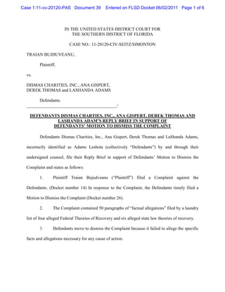 Case 1:11-cv-20120-PAS Document 39             Entered on FLSD Docket 06/02/2011 Page 1 of 6



                        IN THE UNITED STATES DISTRICT COURT FOR
                            THE SOUTHERN DISTRICT OF FLORIDA

                          CASE NO.: 11-20120-CIV-SEITZ/SIMONTON

  TRAIAN BUJDUVEANU,

         Plaintiff,

  vs.

  DISMAS CHARITIES, INC., ANA GISPERT,
  DEREK THOMAS and LASHANDA ADAMS

        Defendants.
  _________________________________________/

    DEFENDANTS DISMAS CHARTIES, INC., ANA GISPERT, DEREK THOMAS AND
             LASHANDA ADAM’S REPLY BRIEF IN SUPPORT OF
            DEFENDANTS’ MOTION TO DISMISS THE COMPLAINT

         Defendants Dismas Charities, Inc., Ana Gispert, Derek Thomas and LaShanda Adams,

  incorrectly identified as Adams Leshota (collectively “Defendants”) by and through their

  undersigned counsel, file their Reply Brief in support of Defendants’ Motion to Dismiss the

  Complaint and states as follows:

         1.      Plaintiff Traian Bujudveanu (“Plaintiff”) filed a Complaint against the

  Defendants. (Docket number 14) In response to the Complaint, the Defendants timely filed a

  Motion to Dismiss the Complaint (Docket number 26).

         2.      The Complaint contained 50 paragraphs of “factual allegations” filed by a laundry

  list of four alleged Federal Theories of Recovery and six alleged state law theories of recovery.

         3.      Defendants move to dismiss the Complaint because it failed to allege the specific

  facts and allegations necessary for any cause of action.
 