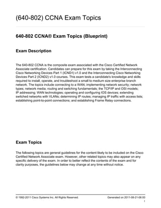 (640-802) CCNA Exam Topics

640-802 CCNA® Exam Topics (Blueprint)


Exam Description


The 640-802 CCNA is the composite exam associated with the Cisco Certified Network
Associate certification. Candidates can prepare for this exam by taking the Interconnecting
Cisco Networking Devices Part 1 (ICND1) v1.0 and the Interconnecting Cisco Networking
Devices Part 2 (ICND2) v1.0 courses. This exam tests a candidate's knowledge and skills
required to install, operate, and troubleshoot a small to medium size enterprise branch
network. The topics include connecting to a WAN; implementing network security; network
types; network media; routing and switching fundamentals; the TCP/IP and OSI models;
IP addressing; WAN technologies; operating and configuring IOS devices; extending
switched networks with VLANs; determining IP routes; managing IP traffic with access lists;
establishing point-to-point connections; and establishing Frame Relay connections.




Exam Topics

The following topics are general guidelines for the content likely to be included on the Cisco
Certified Network Associate exam. However, other related topics may also appear on any
specific delivery of the exam. In order to better reflect the contents of the exam and for
clarity purposes, the guidelines below may change at any time without notice.




© 1992-2011 Cisco Systems Inc. All Rights Reserved.                Generated on 2011-08-21-06:00
                                                                                               1
 
