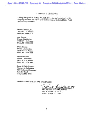 Case 1:11-cv-20120-PAS Document 53        Entered on FLSD Docket 08/30/2011 Page 13 of 44




                                 CERTY ICATE OF SERW CE

          lher ceriy t on oraboutJ LY 25, 2011a t and cor ectcopy oft
              eby tf hat             U           rue     r          he
          f egoi doclm entwasse
           or ng     l         rved upon t f l ng vi t Unied St esPos
                                         he olowi a he t at           Gl
          Servi Fi tCl M ai:
               ce, rs ass l



          Dim asChartes l ,
            s       ii , nc.
          1 N . .1 St Avenue
           41 W      .
          Dani FL 33004-
              a,       2835

          Ana Giper
                s t
          Dim asChartesl .
            s       ii ,nc
          1 N . .1St Avenue
           41 W      .
          Dani FL 33004-
              a,       2835

         De k Thom as
            re
         D im asChartes,nc.
           s        ii l
         141N . .1 St A venue
                W    .
         Dani FL 33004-
              a,        2835

         Lashanda Ada s
                     m
         Dim asChartesl
           s        ii ,nc.
         1 N . .1St Ave
          41 W       . nue
         Dani , 33004-
             a FL       2835

         D a d S.Chai y quie
            vi       etEs r
         Ator f Def ndant
           t ney or e       s
         4000 Holm ood Boulvar
                 l         e d
         Suie 265- h
            t     Sout
         Holywoody 33021
             l     FL



         EXECU TED ON THIS 25: DA Y OF J
                             d          ULY 201l
                                      -   <       '           t
                                          z AN / z VEA ,xwv ze
                                           z/z
                                          TRAI BUJDIT
                                                             z e
                                                        PRO SE
                                          5601W .BROW ARD BLVD .
                                                               ,
                                          PLAN TATI ,FL 33317
                                                   ON




                                              7
 