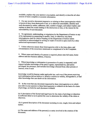 Case 1:11-cv-20120-PAS Document 53     Entered on FLSD Docket 08/30/2011 Page 16 of 44




          a lbl expl n why yourans i i
           vaia e, ai             wer s ncompl e, and i ntf ordesc i a1 ot
                                              et      de iy       rbe 1 her
          s cesofm or compl e oracctr e i or a i .
           our       e    et        lat nf m ton

          5. Forany r d ordocum e r ponsve orr a i t t e i erogat i wli
                     ecor         nt es i        eltng o hes nt r ores lch
          i known t havebeen desr
           s       o            toyed orl t o i o he wi eun va lbl , de iy e c
                                         os, r s t r s a ia e i ntf a h
          s docz entby aut ,addr s , d t nl rof a s a d s j c ma tr a
           uch lm           hor     es ee ae, l mbe p ge , n ubet te; nd
          expl i i det lt e sl ng t t desructon orl , ort r as f t
              an n ai he vtnt eadi o he t i              oss he e on or he
          unavaiabiiy ofs h docum e .
                l lt     uc        nt

          6. No ap eem ent l
                         , mder t ng, orsi aton by t De m e ofJ i orany
                               sandi     tpul i     he part nt ustce
          o isr p e e a i spu o tng t m o f , lmi,orot rwi evar t e
           f t e r s nt tve m ri o diy i t           he s      y hes
          i er ogat ess lbe vald orbi ng on t D e f e ofJ tcelnl s
          nt r ori hal           i   ndi      he pnrm nt usi ' es
          c ime o a kno e e i wrtng ( ma ofr c r i o n c u t b ad y
           onfr d r c wldg d n ii or de e o d n pe o r) y ul
          aut i r esent i t eof
            horzed epr atve her

          7. Unl sot z i e sat a t e I e r oresr ert t t
                es hew s t ed hes nt r ogat i ef o he ime,pl , and
                                                                 ace
          cicx sancesoft occur encem e i
           r lm t      he     r       ntoned orcom pl ned ofi t Compl t
                                                    ai      n he     e .

         8. W he name and i iy ofa pe on i r r a pl
                 re       dentt      rs s equied ease sat f lnx e,hom e
                                                       t e ul m
         addr and alo busnes addr , i known.
             ess    s    i s     ess f

          9 W he ekno e geo i or toni po s si ofapa t i r q tG s h
           .    r wld r nf mai n s e son           ry s e uese '
                                                               uc
         reques i udesknowl
               t ncl       edge oft pary' agent , r pr ent i ,a t l s
                                  he t s      s e es atves nd m es
         prvieged,hi atom e ,a i udesknowl
           il        s t ys nd ncl          edgeobt i 9om ot pe s or
                                                     aned     her r ons
         s ces e i s
          our , ven f uch

         knowl edge woul behear ay undera i el w , and eve i t pe on recevi
                        d      s         pplcabl a        n f he rs      i ng
         s i or aton di notbelevei, f l t confr isvaldiy, s egar i, had
          uch nf m i      d      i t aied o       lm t i t dir ded t or
         ot know l
           her      edge t ca tdoubton t i or aton.
                         hat s          he nf m i

         1 l t eventt a doc entr
          0. n he       hat ny um      equest by t e i er ogat i ort whi
                                            ed hes nt r ores o ch
         you r e i yourans st t e I e r oresi wihhel on t bas sofacl m
              ef r n      wer o hes ntr ogat i s t d he i               ai
         ofprviege,se f h f each docum e wihhe d:
             il      t ort or           nt t l


         () d sdpino tefc l n lg l ai f rh cam o g iie eo o j cin
         a A ec to fh a ma a d e a b ss o te li f rvlg r b eto
         i s fci det ls ast per i t courtt det m i t valdiy oft cl m or
         n uf i ent ai o o m t he        o er ne he l t he ai
         o j ci
          b e ton;

          ( A ge rldeci inoft d lme ti l igissz ,lngt fr a dsbe t
          b) nea srpto he ocl n ncudn t ie e h,om n u jc
         m at e A
             t r'


         ()Then mea a r s oft epes nt)ore iy i l e i tec e tonoft
         c     a nd dd e s h r o s ntt nvo v d n h r ai         he
         docl ent
            lm ;
 