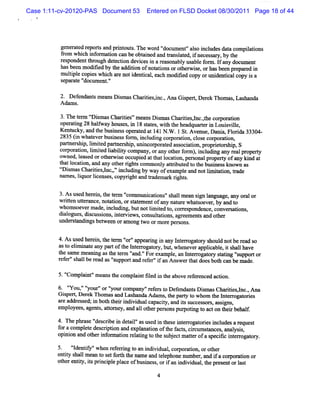 Case 1:11-cv-20120-PAS Document 53      Entered on FLSD Docket 08/30/2011 Page 18 of 44




          ge at r
            ner ed eport and prnt s n ewor 'docum ent'al i udesdat c
                         s     i out .      d'       ' so ncl         a ompia i
                                                                             ltons
          âom w hi i or aton ca beobt ned and tansl e , i neces ar by t
                  ch nf m i      n      ai     r at d f        s y, he
          r ponde t ough det cton devi i ar onabl us e f m . l a doc ent
           es     nt hr       e i      ces n eas   y abl or f ny um
          hasbeen m odi by t addii ofnoutonsorot wie, orhmsbeen pr r i
                       fed he      ton       i     her s                epa ed n
          muli e copi w hi a noti i , each m odii copy oruni i copy i a
              tpl     es ch re      dentcal       fed            dentcal      s
          s r e'
           epa at docum ent'
                           .'

          2. Def endu t m eansDim asChartes,i ,Ana Gipe ,Der Thom as Las nda
                      s        s        ii nc.      s rt ek         , ha
          A dam s.

          3.n et rm t im asChartes'm eansDim asChartesl ,he c por i
                 e r s         ii '        s        ii ,nc.t or aton
          oper i 28 halway hous i 1 sat , wih t headquareri Louivil
              atng      f      es, n 8 t es t he           t n    s le,
          K e ucky,and t busnes ope at a 141N .W .1 St Avenue, a w Fl i 33304-
             nt        he i s r ed t                 .        D ni orda
          2835( whae e b i s f m ,ncudi c r mton, l ec r mton,
              1    tv r usne s or i l ng o po i cos o po i
          parne hi lm ied parner hi uni por ed as oci i , pr i or hi S
             t rs p, i t     t s p, ncor at      s aton opret s p,
          c po a in,l tdla lt c mpa y, a ot rf r ,ncudig a y r a pr pe t
           or r to i e ibiiy o n or ny he o m) i l n n e l o ry
                     mi
          owned,l ed orot wie occ ed att l i , per onalpr
                  eas     her s     upi   hat ocaton   s  opert ofa ki a
                                                              y ny nd t
          t tl i and any ot rrght com monl atrbut t t busnes known as
           ha ocaton,        he i s         y ti ed o he i s
          ç im asChartesl ,'i udi by way ofexa eand notlm iaton, tade
           r s        ii ,nc,' ncl ng            mpl     i ti r
          nnm es,lquorlce ,c
                  i   i nses opyrghtand tade ar rght .
                                  i      r m k i s

         3.Asus her n,t t m '
                ed ei he er '    comm uni i 's lm ean si l
                                        catons' hal    gn anguage, any or or
                                                                         al
         wrten ute ance,not i , orsat entofa nat e whatoever by and t
           it tr           aton    t em       ny ur    s    ,        o
         whom s rm ade,i udi , butnotlm ied t cor es
               oeve       ncl ng          i t o, r pondence, conver atons
                                                                   s i ,
         di ogues di c sons i erviw s cons t i agr ent and ot
          al     , s us i , nt e ,        ulatons, eem s      her
         l de stndi be- een orn ong t orm or pe ons.
         m r a ngs               m     wo      e rs

         4. sus d he e n,t e t r ' 'a a i i a y I e r ga or s ul no be r a s
           A e r i h e m ' ' ppe rng n n nt r o t y ho d t e d o
                                  or
         ast elm i t any par oft I erogat y, but w heneve a i e,i s lhave
            o i na e         t he nt r or      ,         r pplcabl t hal
         t s em eani ast t r ' .'Forexam pl an I eroga or st i 's
          he nm       ng he e m ' ' and         e, nt r t y atng 'upportor
         r er' lber as ' upportand r er'i an Ans t doesbot can be m ade.
          ef 'shal ead '      s         ef ' f     wer hat       h

         5.' pl t'm ea t com pl ntfl d i t a
           'Com e ' ns he     ai ie n he bove r e enced acton.
                                               ef r        i

         6. ' ou ' '
             '
             Y ' ' 'or' l com pany'r er t Def nda sDi m asChartesl ,Ana
                    your' ' r
                            yot            ' ef s o    e nt s          ii nc.
                                                                           y
         G ipert Der n om asand Las
           s , ek                    handaA dam s t pary t whom t I er ogat i
                                                  , he   t o      he nt r ores
         ar addr s i bot t rà di dua capaciy, and is s
           e    es ed; n h hei vi l              t      t uccess s,as gns,
                                                                or si
         employees agent ,atom e , and al ot per onspur i t acton t rbehal
                  ,     s t y           l her s         potng o       hei    f
         4. n e phr e ' crbe i det l' use i t e i e r oresi udesar
                   as ' i n ai'as d n hes nt r ogat i ncl
                       des                                        equest
         f acompl e des i i a e ana i oft f s cic ssnces anal i ,
          or       et crpton nd xpl ton he act, r um t      , ys s
         opi ona ohe i omainrltn t t sbe tmatrofas cscitrog t y
           ni nd t rnfr to eaig o he u jc te     pe i ner aol                  .



         5. ' dentf 'whe r eni t an i vi , com or i orot
              ' iy' n ef ng o ndi dual
               I                                   aton,     her
         entt s l m ean t s f h t ns eand t ephonemz be , and i acor ton or
            iy hal       o et ort he m    el        m r       f    pora i
         ot e iy,isprnci epl ofbusnes , ori an i vi ,t pr entorl t
           her ntt t i pl ace          i s f ndi dual he es           as

                                            4
 