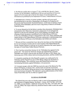 Case 1:11-cv-20120-PAS Document 53    Entered on FLSD Docket 08/30/2011 Page 2 of 44




         4. TheM ova ceriiest on Augus 5t' l4: PM ,M r. Davi S.Chai ,
                    nt tt hat            t 1 201 , 00
                                             '                  d     et
         Ator f t Def
            t ney or he endant t ephoned t M ovanta sat t a1 Di ove y
                                s, el        he       nd t ed hat 1 sc r
         reques w ilnotbem eet due t t f t reeas ofs docum ent and
               t l           ,     o he act hat l e uch           s
         i ormaton ar pr bied by t Depa m entO fJ tc Feder Bur ofPrs
          nf     i    e ohi t       he    rt       us ie.    al eau    ions.

         5.Def endant havea hit y ofsi lri dent,and t wilcoverup a1
                     s        sol     mia nci s     hey l           l
         i i i i f s a any prce.Res
         ncrm natng act t         i    pondi t t Reques ForPr
                                           ng o he     t    oducton O f
                                                                 i
         Docum ent and El r caly St ed l or atons,woul m e acce ance ofguit
                   s      ectoni l or nf m i          d an     pt         l
         on t par oft Def
             he t he endant,a w ilre
                                  s nd l veala l hit y ofabuseata1 Di m as
                                                ong sor            l s
         ChartesHous .
              ii       es

         6.To excus t s vesf t f l e t pr
                   e hem el or he aiur o oduce t edoc ent ,D ef
                                               hes   um s     endant have
                                                                    s
         e u rtdi terObe to s h rsme tp e a me t f o t n a ante
         n meae n h i jcin , aa s n, rp y n o c s a d j i h
         r ii oft pre ous sat ent gi on t t ephone conver aton,t t
         epetton he vi        t em , ven he el             s l ha
         r l i oft e docum e si pr bied by t Feder Bur u OfPrs
          e easng hes        nt s ohi t     he     al ea       ions.
         l t scas Def
          n hi e, endant wilhave t dem onsr e t t Court whi h sat m ent and
                           s l       o    tat o he      , c te        s
         reques pe an t t Feder Bur OfPrsons and pr entavald doc entfom
               t rti o he      al eau    i ,        es     i    um     r
         t Feder Bur u OfPrs t t Def
         he      al ea       ions o he endant,t f bi s h r eas
                                             s hat or ds uc el es.

         7.M ovantwillke t r i t sCourt t att tme t e act have t n pl
                    l i o em nd hi       , hat he i hes s      ake ace,
         hewasi Com muniy Cusody a noti t Cusody oft Feder Bur Of
                n        t    t    nd     n he t      he   al eau
         Prsons.Dim asChartesi aprvat notf pr i cor aton t ca
           i      s       ii s i e          or oft por i hat nnotspeak i
                                                                       n
         t nam e ofUnied St esFede alBur Ofprsons.
         he           t at        r     eau    i
         8.Thi Cour hasnotced t Atom e f t t ef
               s     t     i hat t y or he r endant hasa re i t
                                                       s     ppea d n he
         pit e l e'.The r on f whih t A tor y hasa
           c ur at '     eas or c he t ne          ppear d l e i be us
                                                        e at s ca e
         Def endat w e tyi t clan up afe t Pl tf wast ken t FDC M i ,t
                  s re r ng o e       t r he aiif    a    o         ami hus
         desr ng m os oft evi
            toyi       t he denceand i i i i doc ent ,and t needed tm e.
                                       ncrm natng um s          hey       i

         9.l s d benot t a1 oft Pl ntf pr t wasconfscat by t
            t houl       ed hat 1 he ai ifs opery          i ed he
         Defendat and t Pl i ifw ass t FD C M im iwihoutany document or
                 s     he antf      ent o       a   t               s
         per onalbel ngs.Thi woul alo e ur t Pl ntf doesnothave a
            s       ongi      s    d s ns e hat ai if              ny
         i i i tng docum e s,agai tD ef nt i hi pos esson.
          ncrm na i         nt    ns    enda s, n s s i

         l0.Curousl enough,whie t U SPO hasr ved a c oft M oton ForThe
               i y            l he          ecei    opy he  i
         Re tn OfPr o ,i J nuay 2011 a d t Clr o Cou t sr eve a 1
           tr
            z     ope n a r        , n he ek f r ha ec i d 1
         doc ent on t Docket durng t sperod oftm e,Def
            um s he          , i hi i          i      endant cl m t t y have
                                                            s ai hat he
         neverr ved any doc ent .Thi r es sa gr sunder tm aton oft Unied
               ecei        um s s epr ent        os      esi i      he t
         St esPost Ofi and TheA i M ai actsgned i 1925.
           at     al tce         r l       i    n


                                lI LEGAL STANDA RD
                                  .

          The f aldi
              eder scover r esar lber i or rt as iti t pr par i f ti
                         y ul e i al n de o ss n he e aton or ral
         a d s tlme ofltgae d s e . eBon v. r r , F.d 1 ,1 ( t
          n ete nt ii td iputs Se         d Uteas 585 3 061 075 7h
         Ci. 09 .s ea s Kodihv.Oa o Ter c FiePr t Dit,23 F. D. 45
           r 20 ) e lo
                  ,         s     kbr ok ra e r o . s. 5 R. 447, 0
         ( D. 1. 006 Cth s opeofd s o r s ul beb o i or e t ad i t s a c
          N. 11 2 ) te c         ic vey ho d r ad n d r o i n he e r h
         f rtuh' .
          o rt ' l
                                          2
 