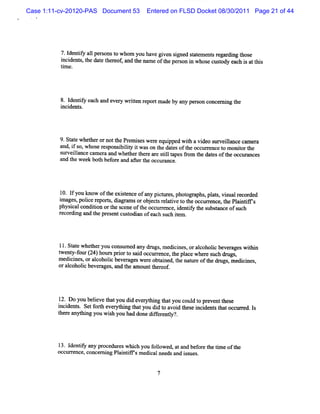 Case 1:11-cv-20120-PAS Document 53      Entered on FLSD Docket 08/30/2011 Page 21 of 44




          7.I iy a1 pe s t whom you have gi s> ed sat
             dentf l r ons o              ven i    t ement r di t e
                                                         s egar ng hos
          i i n s t daet r ot a d t na oft pes ni who ec t y e c i a t s
          ncde t,he t hee n he me he r o n s usod a h s t hi
          tm e.
           i




          8. I iy each and evez wrten r
             dentf            y it eportm ade by any per on concer ng t
                                                        s         ni he
          i dent .
          nci s




          9. a e whe he o no t Pr mi e we e e i d wih avi o s v il nc c m e a
            St t    t r r t he e s s r qu ppe t         de ur ela e a r
          and,i so,whoser ponsi lt i wason t dat oft occurence t m oniort
               f         es    biiy t      he es he       r    o     t he
          surveil
               lancecam er a whet t ear silt pes9om t da esoft occur ces
                          a nd    her her e tl a       he t      he     R
          and t week b0t bef eand afert occ ance.
              he       h or         t he ur




          1 l you know oft e sence ofany pi ur ,phot a ,pl t ,viualr ded
           0. f          he xi t          ct es    ogr phs a s s ecor
          i ge, ierpors da a o o jcsrltvet t ocure e t PlitT s
          ma spolc e t, igrms r be t eai o he c rnc ,he ani
         physi condii ort s ene oft occur ence, i ntf t s tm ceofsuc
              cal  ton he c       he     r      de iy he ubsr       h
         r di and t pr entcusodi ofeach s iem .
          ecor ng   he es     t u          uch t




          11.St ewhet ryou cons ed any dnz , m edi nes,oral
              at    he         um        gs      ci       coholc bever
                                                               i      ageswihi
                                                                           tn
         t nt ot (4)h r pro t si ocure e teplc whees hdnl ,
         we pf l 2 ous ir o ad c rnc ,h a e r uc gs
                r
         m edi nes,oral
             ci       coholc be ageswe e obt
                           i ver       r    azed, t nat eoft drugs m edi nes
                                                  he ur    he     ,    ci ,
         oralcoholc be ages and t am ot t eof
                  i ver ,       he    mt her .




         1 Do you beleve t you di ever hi t you coul t pr
          2.         i hat         d    yt ng hat       d o eventt e
                                                                 hes
         i de s. Setf h e yt ng t you di t avoi t sei de st tocc r . l
         nci nt      ort ver hi hat         do      d he nci nt ha ur ed s
         t r anyt ng you wih you had done dif e l ?
         he e   hi        s                fer nty'.




         1 I iy any pr
          3. dentf        ocedtr wli you f l
                               les lch    olowed, atand bef e t tm eoft
                                                          or he i      he
         occur ence,concer ng Pl ntf m edi needs a is .
              r           ni    ai irs   cal      nd s ues


                                           7
 