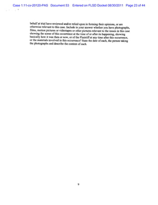 Case 1:11-cv-20120-PAS Document 53     Entered on FLSD Docket 08/30/2011 Page 23 of 44




          behal atti haver ewed and/ r i upon i f m i t ropi ons, or are
               f ral        evi         or eled     n or ng hei ni
          ot wi r evantt t scas l ude i yolra w e whet ryou havephot a
            her se el       o hi e. ncl n z ns r            he            op phs
          tl s, m oton pi ur orvi a orot pit esr e
          im       i     ct es    deot pes     her cur elvantt t i uesi t scas,
                                                               o he ss n hi e
          showi t s
               ng he cene oft socc r nce att tm e oforaRerishappeni , s
                              hi ur e         he i          t        ng howing
          bascaly how i wast ornow , oroft Pl ntf any tm e afert s occur ence,
             i l        t    hen              he ai ifat   i     t M       r
          ort m at i shw ol i tlsoccurence? St et dae ofeach, t pe on t ng
             he eral         ved n li       r      at he t         he rs aki
          t phot a and des
          he     ogr phs       cdbe t c entofeach.
                                     he ont




                                           9
 