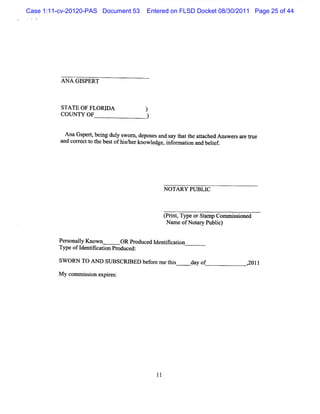 Case 1:11-cv-20120-PAS Document 53    Entered on FLSD Docket 08/30/2011 Page 25 of 44




          ANA GISPERT



          STATE OF FLORD A            )
          COUNTY OF                   )

            AnaG sperq bei dul s
                         ng y wom , deposesa s y t t atached M s e sar tue
                                            nd a hat he t       w r er
          a c r tt t bes ofhi/ know l , i or aton and belef
           nd or ec o he t      sher     edge nf m i       i




                                            NO TARY PUBLIC



                                            t it Typeo Stmp Co s ine
                                            prn,      r a     mmiso d
                                             Na ofNoa yPu i)
                                               me    tr blc

         Per onaly Know n
            s l               OR Produced I ntt aton
                                           de ik i
         Type ofI ntt aton Pr
                 de ik i     oduced:

         SW ORN TO AN l SUBSCRI
                       l      RED bef e m et s
                                     or     hi         day of         2011
                                                                      ,

         M y com m i i expies:
                   sson   r
 