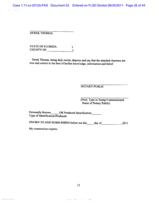 Case 1:11-cv-20120-PAS Document 53     Entered on FLSD Docket 08/30/2011 Page 26 of 44




          DEREK THOM AS



          STATE OF FLORI
                       DA             )
          COUNTY OF                    )

           D e e n om a , i dul s
              rk       s be ng y wom , de e a s y t a t a t c d Ans r a e
                                         pos s nd a h t he ta he   we s r
          t and cor ectt t bes ofli/ knowl dges i or i and belef.
          rue      r o he t lsher            e    nf maton       i




                                                N OTARY PU BLIC



                                                ( i ,TypeorStmp Commiso d
                                                Prnt        a       s ine
                                                 Na ofNotr Pu i)
                                                  me      ay blc

         Per onaly Know n
            s l                OR Produced I ntfcaton
                                            de ii i
         Typeofl e tfc to Pr duc d:
                 d n ii a i n o e
         SW ORN TO Ar   SUBSCRI
                              BED bef e m et s
                                     or    hi           day of         2011
                                                                       ,

         M y c m isi e r
              om s on xpies:




                                           12
 