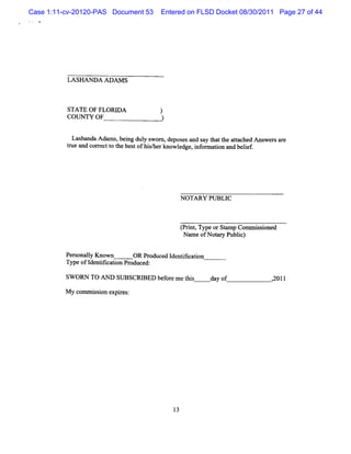 Case 1:11-cv-20120-PAS Document 53    Entered on FLSD Docket 08/30/2011 Page 27 of 44




          LASHAN DA ADAM S



          STATE OF FLORI
                       DA             )
          COUNW OF                    )

           Lashanda Adams,bei dul s
                            ng y wom , depos and s t t atached M s sar
                                             es    ay hat he t      wer e
          t and cor ectt t bestofM she know l , i onnaton and belef
          rue      r o he           / r     edge nf    i         i.




                                            N OTA RY PUBLIC



                                            t it Ty o Sa Co s ine
                                            prn , pe r tmp mmiso d
                                             Na ofNotr Pu i)
                                               me    a y blc

          Per onaly Known
             s l              OR Produced I ntf aton
                                           de ik i
          Type ofI ii i Pr
                  dentfcaton oduced:

          SW ORN TO AN D SUBSCRI
                               BED bef e m etls
                                      or    li         day of         2011
                                                                      ,


          M y com m isi e r
                    s on xpies:
 