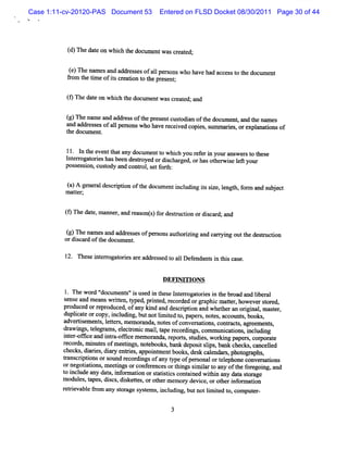 Case 1:11-cv-20120-PAS Document 53       Entered on FLSD Docket 08/30/2011 Page 30 of 44




          ( n ed t onwhiht do ume wa ce td;
          d)    ae     c he c nt s rae

           ()n ena sa da drsesofal ronswh ha ha a c s t t d lme
            e     me n d es      1pes    o ve d c e s o he ocl nt
          fom t tm e ofiscr i t t pr nt
          r he i        t eaton o he ese ;

          ( n ed t onwhiht d u ntwa cetd;a d
          9     ae     c he oc me s rae n

          ( n ena a a r s oft epr e tc t in o t do lme , and t nam es
          g)    me nd dd e s h es n usoda f he cl nt         he
          and addr s ofa1 per
                  es es  1 sonswho have r i copi , s m a es ore ana i of
                                        eceved es um ri , xpl tons
          t doclment
           he    l     .

          1l. I t eve t any documentt wlih you r eri youranK st t
               n he nt hat               o tc      ef n      wer o hese
          l er ogat eshasbeen des
           nt r ori              toyed ordichar , orhasot wie l yolr
                                          s ged         her s eR z
          pos son,cusody ald contol se f t
             ses i    t    l      r , t orh:


          ()A ge ea dec i o tedo u nti l ngissz , lngt f m a s jc
          a     n rl sdpton f h c me ncudi t ie e h,or nd ube t
          m ater
              t ;


          ( Thed t ma r a r a o s f rd sr ci o dic r a
          9     ae, nne , nd e s nt) o e tu ton r s a d; nd

          ( n ena sa a r s e ofpe s nsa t i nga c nyi o tede m zto
          g)     me nd dd e s s r o uhorzi nd a ng ut h s cin
          ordi car oft docdm ent
              s d he       l .

          12. n es i erogat i a e addr s t al Def m t i t scase.
                  e nt r ores r       es ed o l endr s n hi


                                          PEFG I NS
                                                Tm
            Thew or '
                    d' docum e s'i us i t e I er ogat i i t br a lbe al
                              nt ' s ed n hes nt r ores n he oad nd i r
         s nseand m eansm iten,t , prnt r or orgr c m ater howeversor d,
          e                  t yped i ed, ec ded          aphi    t,          t e
         p od e o r pr duc d ofany ki and des i i and whet a orgi , m ast r,
          r uc d r e o e ,             nd         crpton        her n i nal       e
         duplcat orcopy,i udi , butnotlm ied t pa s not , accot s books,
             i e           ncl ng          i t o, per , es           mt ,
         adveriem ent l t s, e or nda, not s ofconver atons contac s av eem e s
               ts     s, eter m m a          e          s i , r t,            nt ,
         dr ngs t e nm s el
           awi , elv        , ecloni m ai, t r di ,com m uni i ,i udi
                                    c l ape ecor ngs             catons ncl ng
         i er ox ce a i r om ce m e or nda, r t,s udi ,wor ng pape s,com orat
          nt -       nd nta-         m a       epors t es      ki       r        e
         r ds,m i esofm eel gs notbooks, ba deposi si ,bank chec ,canceled
          ecor      nut        t , e             nk      t lps         ks      l
         checks di i ,dir e res, appoi mentbooks,des cal
                , ares a y nti          nt               k endam , phot a
                                                                       ov phs,
         tans i i ors
          r crptons ound r     ecordi ofa t ofper onalort e
                                    ngs ny ype          s      elphone conver atons
                                                                             s i
         orne i i ,m eetngsorconf e
              gotatons      i         er ncesort ngssi ia t a oft f egoi , and
                                                 hi     m lr o ny he or ng
         t i ude any da a,i or aton ors a itcscont ned w ihi a dat s or
          o ncl          t nf m i        t tsi       ai     t n ny a t age
         m odul t ,di cs di ketes orot m em or devi orot i or aton
               es, apes s , s t ,         her       y    ce,    her nf m i
         r reva e 9om any sor s t s, i udi butnotlm ied t comput -
          eti bl           t age ysem ncl ng,    i t o,        er

                                             3
 