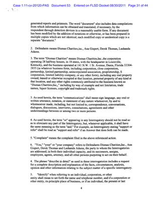 Case 1:11-cv-20120-PAS Document 53     Entered on FLSD Docket 08/30/2011 Page 31 of 44




          gene at r porsand pe t s. ew or 'docum ent'al o i udes(aG com piatons
               r ed e t        out n      d'        ' s ncl      I        li
          fom whi i or aton can be obt i and tansat i nec ar by t
           r       ch nf m i          aned    r l ed, f ess y, he
          r pondentt oug, det i devi i a r onabl us ef m .I any doczment
           es         hr h ecton     ces n eas    y abl or f           z
          hasbeen m odii by t addii ofnot i orot rwie, orhasbeen pr ed i
                        fed he   ton      atons   he s               epar n
          m uli ecopi whi ar noti i ,each m odii copy orlni ntcalcopy i a
              tpl      es ch e    dentcal        fed        l de i        s
          s pa a e ' oml e .
           e r t ' m nt'
                    d       '

          2. Defendant m eansDim asChartesync. Ana Gipe Der n om as Las nda
                     s        s        ii i ,       s rq ek        , ha
          Adam s.

          3.n e t m ç i
                 er r smas Chartes'meansDim asChartes,nc.t com or i
                               ii '          s      ii l ,he        aton
          oper i 28 halwa hous i 18 sat ,wih t headqua eri Loui vil
              atng      f y    es, n    t es t he         rt n      s le,
          Kentucky,and t busnes ope at d at1 N . .1 St Avenue,D a a,Fl i 33304-
                       he i s r e           41 W      .          ni orda
          28 (nwhae rbusne sf r i l i c pomto cos c r mto
            35 i  tve i s o m,ncudng or in, l e o po i n,
          pa> er hi lm ied parner li uni por t as aton,pr i or hi S
                s p, i t      t s lp, ncor aed soci i    opret s p,
          c m o a i l td la lt c mpa ora y ote f r ,ncudi a y r a pr pe t
           o r ton,i e ibiiy o ny, n h r o m) i l ng n e l o ry
                     mi
          ow ned,l ed orot wie occ ed att tl i per onalpr t ofany ki at
                  eas     her s     upi    ha ocaton, s        opery     nd
          t l i and any ot rrght c
           hat ocaton,        he i s omm onl atrbut t t busnes u own as
                                             y ti ed o he i s
          t im asChartes,ncy' i udi by way ofe
           r s        ii l ,' ncl ng            xampl and notlm iai eade
                                                     e        i t ton,
          nnm es lquorlce es copyrghtand tade ar rght
                ,i     i ns ,     i      r m k i s.

          3.Asus her n,t t m ' muni i 's lm ean sgn l
                  ed ei he er com      catons' hal      i anguage,any or or
                                                                        al
          wrten uter
             il    t ance,not i orsat e ofany na r what oever by and t
                            aton, t em nt         m e   s    ,       o
          w hom s verm ade,i udi butnotlm ied t , cores
                 oe         ncl ng,      i t o r pondence,conver a i ,
                                                                   s tons
          (i ogues,dicus ons i e ews,cons t i ,agr m e sand ot r
           Ial       s si , nt rvi       ulatons ee nt         he
          under t ndi bet
                s a ngs ween ora ong t orm or pe sons.
                                 m    wo      e r

          4.Asus her n,t tr ' 'appeari i any I erogat y s d notber s
                 ed ei he e m ' '
                               or       ng n    nt r or houl         ead o
          ast elm i e a partoft I erogat y,but whe rapplcabl i s lhave
             o i nat ny       he nt r or      , neve      i e, t hal
          t s e m e ng ast t m ' 'Forexampl an I e r or sat ' uppor or
           he am    ani   he er ' '
                                 and.          e, nt r ogat y t zg '
                                                                   s     t
          r er's lber as's
           ef ' hal   ead 'uppor and r er'i a Ans t doesbot can be m a
                                t    ef ' f n    wer hat      h        de.

          5.'
            ' pl nt'm ea t com pl ntfl d i t a
             Com ai ' ns he     ai ie n he bove r e enced acton.
                                                 ef r        i

          6. ' ,'' our'or' ourcom pany'r er t Def ndant Dim asChartes,nc. Ana
              ' '' ' '
              You y         y           ' ef s o    e    s s          ii l ,
          Giper,Der Thom asand Las
            s t ek                  handa Adam s,t pary t w hom t I enogat es
                                                 he t o          he nt    ori
          ar addr ed;i bot t ri vi capaciy,and iss
            e    ess n h hei ndi dual          t      t ucces or ,ms gns
                                                             s s si ,
          e pl
           m oyees,agent ,atom ey,a al ot per onspur i t acton t i be t
                        s t        nd 1 her s         potng o        her hall
          4. n e phr e ' crbe i det l asuse i t e i erogat i i udesa r
                    as 'des i n ai'        d n hes nt r ores ncl     equest
          f acompl e des i i and e ana i oft f s,cicl sz ces a ys s
           or       et    crpton    xpl ton he act r lm tm , nal i ,
          o nin a ohe if mai r ltngt t s j c ma trofas cfci e r gao y.
           pi o nd t r n or ton eai o he ub e t te   pe ii ntro tr
          5. ' dentf 'when r eni t an i vi ,cor aton,orot r
               ' iy'
                I           ef ng o ndi dual por i           he
          e iy s lm ea t s f t t na e and t e
           ntt hal    n o d orh he m       elphone number a i a cor aton or
                                                         , nd f    por i
          ot e iy,isprnci epl ofbusi ,ori an i vi ,t pr ntorl
            her ntt t i pl ace         ness f ndi dual he ese         ast

                                           4
 