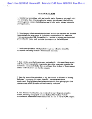 Case 1:11-cv-20120-PAS Document 53      Entered on FLSD Docket 08/30/2011 Page 33 of 44




                                   G TERR OG ATORV S

          1 I ntf yourcorectl entt and i iy, s a i g t da e o whih s h e iy
           . de iy      r egal iy      dentf t tn he t n c uc ntt
          wa f me t Saeofic ain,hena t)a a r sts o a1ooc r,
            s or ; he tt n oporto t mes nd dd ese) f l es
          diect s gene alparner , lm ied pnrner and a1 ot rpart w ih any i er ti
            r or ,    r     t s i t         f s      1 he     ies t      nt es n
          youror ni i
                gn zaton.




          2. I iy any pre ousors que i de sofwhi you ar awar t toccured
             dentf       vi     ubse nt nci nt        ch      e    e ha   r
          i s t i l t sa e m a
           n ubsantaly he m    nnerast i dentc pl ned ofi tlsl uia or
                                      he nci   om ai         n li aws t
          whi alo oc r d atM L Di m asChartesPr m i es i udi ades i i ofal
             ch s cur e           s       ii e s , ncl ng          crpton   1
          pr s labiiy cl msm ade i vi t spr ry overt l t10 year .
            emi e i lt ai         nvol ng hi ope t       he as       s




          3. l iy any pr
              dentf      ocedureswhi you f l e , a and bef et tm e oft
                                    ch    olow d t         or he i   he
          occ r nce,concer ng Pl ntc sm e calneedsand i s .
             ur e         ni    ai i     di            s ues




          4.St e whet ornott Pr m i eswer equi d wih avi o s veil
              at     her     he e s      e     ppe t      de ur lance cam era
          and,i s whos r ponsbiiy i wason t dat oft occur encet m oniort
               f o,     e es i lt t        he es he        r    o    t he
          surveil
               lance c er and whehert e a e s iltpes fom t dat oft occur nces
                      am a       t her r tl a         r he es he        a
          a t we k bo h be or a a rt e oc ur n
           nd he e t f e nd Re h c a ce



          5. Desc i w ha tai ng pr
                 rbe    t r ni    ocedlr , i any,ar f l ed i t cour e ofkai ng
                                       zes f       e olow n he     s      ni
          Defendantsempl
                   '     oyeesw ih r d t Dim asCharteshalwa hous
                                t egar o s            ii    f y    e
          empl ent n i i udesany and a1 wrten m at i ,si , phot aphs fl s,
              oym . s ncl                 1 it        eral ldes   op     , m
          vi a et whi Def
           deot pes, c. ch endantutlzesi tai ng e pl
                                        ii n r ni m oyees.




          6.St ei Dim asCha ii ,I ,waseveri ved i a w i pr com z i
              at f s        rtes nc.      nvol n      des ead   pton
          scandal f r i l y s tsboxesatt PapaJol Car nalFoot l
                , or entng uxur pol       he      m    di     bal
          St lm ,nd att bas t lar i Louivil , a a c tofov r$1 , 0 pe ye r
            adiz a     he kebal ena n     s le t os       e 50 00 r a .




                                             6
 