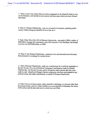 Case 1:11-cv-20120-PAS Document 53      Entered on FLSD Docket 08/30/2011 Page 34 of 44
%




          7. St e i yourown wor whatyou beleve ha
              at n             ds          i     ppened t t Pl ntf whie hew as
                                                        o he ai if l
          on t Pr i ,and i ude i yourans t bassupon whi you have f m ed
             he em ses      ncl   n       wer he i           ch        or
          t tbelef
           ha i .




          8.St e i ,Di masCha tesl ., w aseveracc d ofcom z i s
              at f s          rii ,nc            use      pton, pendi publc
                                                                    ng   i
          m oney w ihoutbei accot abl f how t do i.
                    t     ng     mt e or      hey    t




          9.St e i Ray W ei , CEO ofD im asCha ii ,l ,waspai i 2008,a s ar of
              at f         sThe       s       rtes nc.     dn          al y
          $ 0,00t man getec porto a i t Exe utveViePr sde , J Kempf
           60 0 o       a h or a in, nd f he c i         c e i nt an
          r c i d ov r$ 000 s l r i 2 .
           e e ve e 450, a a y, n 008



          1 St e i a Dim asChartes,l ,
           0. at f ny s          ii nc. empl
                                           oyeeevers i t d and r ved money
                                                    olcie       ecei
          fom prs r i exchange f cerai f s.
          r     ione s n        or t n avor




          11.St e i Di m asChartesl . m ade any cont butonsf a poltcalcampai si
               at f s          ii ,nc              ri i or         ii       r n
          t l t10 year I s ls a1 PoltcalCam pai Conti i , m adeby Dim as
           he as       . f o, it 1 ii            r      rbutons           s
          Chartes,nc. f t l t10 yea s, a t t pa i a orper t t w e e
              ii l , or he as        r nd o he rtes nd/         son hat hey r
          m a t a d . de tf a 1Dim a Chmii e o e who h vepa t i t d a a
             de o, n I n iy 1 s s           tes mpl ye s      a     ri pa e t ny
                                                                      c
          poltcale ,a made conti i on behal ofDi masCha tesH c.
             ii vent nd            rbutons         f     s       rii ,




          1 St e i you everbeen a pary, eihe pl ntf def
           2. at f                   t t r ai ifor endnnt i a l ui ot t
                                                            , n aws t her h%
          t pr
           he esentm ater a i so,St e whet you w e e pl ntf ordef
                       t , nd f     at      her     r ai if     endnnt t nat e
                                                                     , he  ur
          oft acton,and t dat and courti whi s tw asGled.
             he i        he e             n ch ui       l




                                            7
 