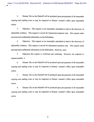 Case 1:11-cv-20120-PAS Document 53     Entered on FLSD Docket 08/30/2011 Page 39 of 44
>'




           2.    D i m as fl on t Pl i if wilbe pr
                    s ' ie      he n ntf l        oduc upon m e pa e of a 1r ms bl
                                                      ed       - ym nt 1 e ona e

     co ng a m aii cos s or m ay be i pe t d a D i m a ' c m s l s of i upon r as bl
       pyi nd    lng  t             ns c e t s s ot e ' fce                   e ona e

     notce.
        i

                 Ob e to Thsr q s i n tra o bl c lultd t la t t e d so e y o
                   j cin. i e ue t s o e s na y ac ae o e d o h ic v r f
     adm i bl evi
          ssi e dence. Tli reques i served f har m ent pur
                         ls      ts         or mss        poses onl . Tli r
                                                                   y    zs eques seeks
                                                                                t

     pe s na and confde i M or a i n on t Def ndan s
       ro l         i ntal    m to      he e      t.

                 Ob e to Thsr q s i n tr%o a y c lultd t la t t e d so r o
                   j cin. i e uet s o e n bl ac ae o e d o h ic vey f
     a isbl e de . Thi r s i s r f hr a s e pur e onl Tbi r que ts e
      dm s i e vi nce s eque t s e ved or s m nt pos s y. s e s e ks

     pe s la confde i li or ai on t Def nda t . Howe r none.
       r ona nd  i nta nf m ton he e n s            ve ,

           5.    Ob e to t s rq s i o eb o d a d c n l i . Ho v r s e r s n e t
                   j cin hi e uet s v r r a n o fl ng s      we e , e e po s o
     reques num be 2.
           t      r

                 D i m as'fl on t Pl ntf wilbe pr
                    s     ie    he ai if l       oduced upon pr paym entof al r onabl
                                                               e-            1 eas  e

     copyi a m aii c t or m ay be i pe t d a D i m m ' c
         ng nd  lng os s          ns c e t s s ouns l s of
                                                         e ' lce upon reasonabl
                                                                              e

     notce.
        i

                 Di m as fl on t Pl i if wilbe pr
                   s ' ie      he a ntf l        oduc upon pr -
                                                     ed      e paym e ofa lr as
                                                                     nt 1 e onabl
                                                                                e

     copyi a m a lng c t or m a be i pe t d at D i m m ' c
         ng nd ii os s         y   ns c e         s s ouns l s of i e upon r as bl
                                                           e ' fc           e ona e

     notce.
        i

           8.    D i m as fl on t Pl i if wilbe pr
                    s ' ie      he a ntf l        oduc upon pr -
                                                      ed      e paym e o a 1r as na e
                                                                      nt f 1 e o bl

     co ng a maii c t or m a be i pe t d a Dim a ' c
       pyi nd   lng oss     y   ns c e t s s ouns ls ofi e upon r as bl
                                                     e ' fc      e ona e

     not ce.
        i
 