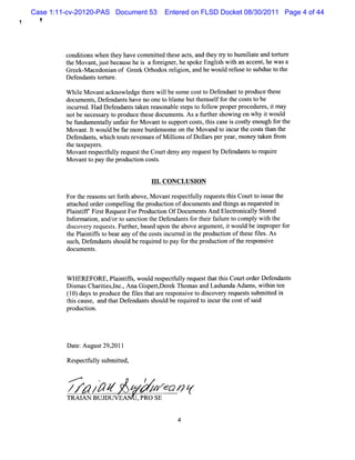 Case 1:11-cv-20120-PAS Document 53        Entered on FLSD Docket 08/30/2011 Page 4 of 44
  !



         condii when t havecom mit t e act,and t ty t hum ii e a t t e
             tons    hey         ted hes s     hey r o    lat nd or ur
         teM o ntj tb c us hei afr i r h s keEn ih wih a a c nthewa a
         h va , us e a e s o egne , e po       gls t n c e ,       s
         Gr k- acedoni of Gr Or
           ee M        an   eek hodox r i on,and hew oul r us t s
                                       elgi            d ef e o ubdue t t
                                                                      o he
         Defendant t t e.
                  s orur

         W hie M ovantacknowl
             l               edge t r wilbe s e cos t Def
                                  he e l       om     t o endantt pr
                                                                   o oduce t e
                                                                            hes
         document Def
                  s, endant have no one t bl ebutt s ff t cos st be
                            s             o am       hem el or he t o
         i r Had Def nda st ken r onabl s e t f l pr
          ncur ed.        e nt a      eas     e t ps o olow operpr dur ,i m ay
                                                                    oce es t
         notbe neces ar t pr
                     s y o oduce t e doc ent .A sa f hers
                                  hes     um s         urt howi on why i w oul
                                                                 ng        t    d
         be fm dam ent l unf rf M ovantt s
             t        aly ai or           o upportcoss,t scas i cosl enough f t
                                                     t hi e s ty              or he
         M ovant I woul be f m or bur ome on t M ova t i urt cos st t
                 .t     d ar e dens               he      nd o nc he t han he
         Def endant,whih t sr
                   s    c out evenuesofM ilonsofDolar peryear m one t n f om
                                            li         l s       ,     y ake r
         t t
          he axpaye .
                    rs
         M ovantr pectuly r
                  es f l eques t Cour de any r
                                t he      t ny      eques by Def
                                                         t      endant t r r
                                                                     s o equie
         M ova t pay t pr
               nt o     he oducton cos s.
                                i     t


                                      1 .CON CLUSION
                                       11

         Fort r
              he easonsse f h above,M ovantr pect uly r
                         t ort              es f l eques st sCourtt is t
                                                            t hi       o s ue he
         atache or compeli t pr
           t d der           lng he oducton ofdocum ent a t ngsasr quesed i
                                          i             s nd hi      e t n
         Pl ntf Fis Reques ForPr
           ai if r t         t     oducton OfDocum ent And El r caly St ed
                                        i             s       ectoni l or
         l onnaton,and/ t sa i t Def
          nf     i      or o ncton he endant f t rf l e t com pl wih t
                                                s or hei aiur o       y t he
         di cover r
           s     y equest.Furt ,bas upon t above a gum ent i woul be i pr
                        s      her ed       he       r       ,t    d m operf    or
         t Pl ntfst bea any oft cos si r i t pr
          he ai if o r            he t ncured n he oducton oft e fl .A s
                                                             i    hes ies
         such,Def ndant s d be r r t pay f t pr
                  e    s houl     equied o     or he oducton oft r ponsve
                                                           i     he es    i
         docum ents.



         W HEREFORE,Pl ntfs woul r pectuly r
                       ai if ,   d es f l eques t t sCourtor D ef
                                                 t hat hi    der endant s
         Dim asChaltesl ,A na Giper
           s      i i ,nc.      s tDer k Thomasa Las
                                      e         nd handa Adam s w ihi t
                                                               , t n en
         ( 0)da t pr duc t flst taer s nsvet dic ve yr q sss mitd i
          1 ys o o e he ie ha r e po i o s o r e ue t ub te n
         t scaus a t Def
          hi     e, nd hat endant s d be r quied t i
                                s houl    e r o ncurt cos ofs d
                                                     he t ai
         producton.
                i




         Dat Augus 29, l
            e:    t 201

         Res f l s it d,
            pectuly ubm te

          ...'''*
                    .
                                  /
         z z /
          z pz
         TRAI BUJ UVEA
            AN   D
                                 A se
                                    onv
                                ,PRO SE
 
