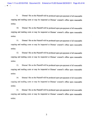 Case 1:11-cv-20120-PAS Document 53        Entered on FLSD Docket 08/30/2011 Page 40 of 44




            9.     Dim ms fl on t Pl i ifwilbepr ed upon pr -
                     s ' ie he antf l           oduc       e pam e ofal r ona e
                                                                  nt  1 ems bl

   co ng and m a lng c t o ma be i pe t d a Dimms c ms ls ofi e upon r s na e
     pyi        ii oss r y        ns c e t s ' ol e ' fc              ea o bl

   notce.
     i

             10.   Dim ms fl on t Pl ntf wilbepr uc d u pr - ym e ofa1r s bl
                     s ' ie     he ai if l      od e pon e pa nt 1 ea ona e

   c ng a m a lng c t o ma be i peced a Dim m co ms ls o t e upo r as bl
    opyi nd ii os s r y       ns t t s s' t e ' fk              n e ona e

   notce.
      i

            11.    Dim a 'fl on t Pl i ifwilbe pr
                    s s ie       he antf l       oduce upon pr pa e tofa1 r s bl
                                                      d       e- ym n   1 ea ona e

   copyi and m aii cost or m ay be i pect at Di m as' couns ' of i upon reas
        ng      lng    s           ns ed       s           els f ce         onable

   no i e.
     tc

            12.    D im as f l on t Pl i i fw ilbe pr
                     s ' ie       he a ntf l         oduce upon pr pa e t ofa1 r as na e
                                                          d       e- ym n    1 e o bl

   copyi and m aii cos s or m ay be i pect at Di m ms' c m s ' om c upo r as bl
       ng       lng   t             ns ed       s       ot els     e   n e ona e

   not ce.
      i

            13.    D i m as Rl on t Pl i if w ilbe pr
                     s ' e        he a nt f l        oduce upon pr pa e ofa 1r ms bl
                                                          d       e- ym nt 1 e ona e

   copyi a m aii cos s or m a be i pe t d a Di m œ c m s ' of i e upon r as bl
       ng nd  lng   t        y   ns c e t s s' ot els f c               e ona e

   notce.
      i

            14.    D i as'f l on t Pl nt f w ilbe pr
                     sm    ie    he ai if l         oduced upon pr paym ent ofa1 rems
                                                                  e-           1 onAble

   copyi a m aii c t or m ay be i pe t d a D i m as c
       ng nd   lng os s         ns c e t s ' ouns l s ofi e upon r s na e
                                                      e ' fc      ea o bl

   not ce.
      i

            15.    D im ms fl on t Pl i if wilbe pr
                     s ' ie      he a ntf l        oduc d upon pr - ym e ofa lr ms bl
                                                       e         e pa nt l e ona e

   c ng and m alng c t or ma be i peced a Dim as co ms ls ofi e upon r as
    opyi       ii os s      y   ns t t s ' t e ' fc                  e onabl
                                                                           e

   notc
     i e.




                                              3
 