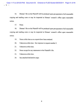 Case 1:11-cv-20120-PAS Document 53           Entered on FLSD Docket 08/30/2011 Page 41 of 44
*     #




                16.       D i m as f l on t Pl i if w ilbe pr
                            s ' ie        he a nt f l        oduce upon pr pa e ofa1 r ms bl
                                                                  d       e- ym nt 1 e ona e

          copyi and m a lng c t or m a be i pec ed a D i m as c l els ofk e upon r % ona e
              ng       ii os s        y   ns t t s ' olnq ' t                     e     bl

          notc
             i e.

                    17.   N one.

                    18.   Dim a 'fl on t Pli tf wilbe pr
                            s s ie      he a n if l     oduce u n pr pa
                                                             d po e- ymen ofa1 r as bl
                                                                         t   1 e ona e

          copyi and m aii cost or m ay be i pect at Di m œs' col s ' ofk e upon rems
              ng       lng    s           ns ed       s        m els f              onable

          notce.
             i

                    19.   N onea t stme a no e rsha bee r t i d.
                                t hi i s      xpe t ve n e a ne

                20.       U nknow n a tlstm e. Se r s ns t r
                                     t li i      e e po e o eque tnlm be 2.
                                                                s l r

                21.       Unknown a t stm e.
                                   t hi i

                22.       N one e ptf r a s a e e si t Pl i if s fl
                                 xce o ny t t m nt n he a ntf ' ie.

                23.       U nknow n a t stm e.
                                     t hi i

                24.       Se a t hed de l r ton pa
                            e tac      caai       ge.
 