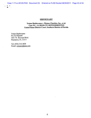 Case 1:11-cv-20120-PAS Document 53    Entered on FLSD Docket 08/30/2011 Page 43 of 44
M   **




                                          SERW C E LIST

                          Tr anBuj anu v.DimasCharte ,I -e al
                            ai   duve     s       iis nc, t .
                           Cas No.:II ZOI CI SEI SI ONTON
                              e . - ZO- V- TZ/ M
                      Uni e St e D it i tC ourt Sout n D i t i t ofFl i
                         t d at s s r c       ,     her   s rc       or da


         Tr a Buduve nu
          ain j a
         Pr Se Pl i if
           o     a ntf
         5601 W . owa d Bl
                 Br r vd.
         Pl nt ton,FL 3331
           a ai           7

         Te: 95 31 - 28
           l( 4) 6 38
         Emal o ina @ ms c m
            i: ro v n.o




                                                 6
 