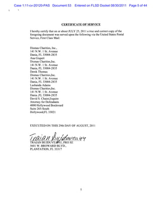 Case 1:11-cv-20120-PAS Document 53      Entered on FLSD Docket 08/30/2011 Page 5 of 44




                                CER TIFICA TE O F SERVICE

         Iher ceriy t on oraboutJULY 25,2011 at and cor ec copy oft
             eby tf hat                          rue     r t      he
         f egoi docum entwasse
          or ng               rved upon t f l ng vi t Unied St esPosal
                                        he olowi    a he t   at     t
         Servi Fis Cl sM ai:
              ce, r t as   l


         D im asChartes,l ,
           s         ii nc.
         1 N . .l St Avenue
          4l W         .
         D a a,FL 33004-
            ni            2835
         Ana Giper
                s t
         D im asChartes,nc.
           s         ii l
         1 N . .1 St Avenue
          41 W         .
         D a a,FL 33004-
            ni            2835
         D e ek Thom as
            r
         D im asChartes,nc.
           s         ii l
         1 N . .l St Avenue
          4l W         .
         D a a,FL 33004-
            ni            2835
         Lashanda Adam s
         D im asChartes,nc.
           s         ii l
         14lN . .1 St Avenue
                W      .
         D a a , 33004-
            ni FL         2835
         Davi S.Cha e , quie
              d       i tEs r
         Ator y f Def
           t ne or endant      s
         4000 Holywood Boul d
                  l           evar
         Suie 265- h
            t      Sout
         Holywood, a33021
             l      Fl



         EXECUTED ON THI 29t DAY OF AUGUST,201l
                        S h

         <
         .       w              /
         / // /
             T /            J utea êz
                            z   r   ô
         TRAI BUJDU VE U ,PRO SE
             AN
         5601W .BROW A RD BLVD .
                               ,
         PLAN TATI ,FL 3331
                  ON        7




                                            5
 