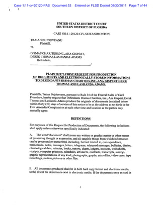 Case 1:11-cv-20120-PAS Document 53       Entered on FLSD Docket 08/30/2011 Page 7 of 44
  !



                             I NI
                              J TED STATES DISTRICT CO I RT
                                                        J
                             SO UTHERN DISTRI OF FLO RI A
                                             CT          D

                            CASE NO . l 20120- W SEl S1 ON rON
                                    l-        C1   TZ/ M

         TRM AN BUD U VEAN U
              Pl ntf,
                ai if
         VS.

         DI AS CI ARI ES,NC .,ANA GI
          SM     I TI I             SPERT,
         DEREK THOM ASAASHANDA ADAM S
               D ef
                  endant
                       s.



                    PLM NTIFF' H R ST REO UEST FO R PROD UCTION
                               S
           O F DO CUM ENTS A ND ELECTR OM CALLY STORED INFOR M ATI NS
                                                                    O
             TO DEFENDANTS DISM AS CH ARI ESJNC .A NA G I
               -                            TI              SPERT.
                                                                 DER K
                          TH O M A S AND LASH AN DA ADAM S.


         Pli if , a a Bu du a u, slntt Rul 3 ofteFe r l e ofCi l
          antfs Trin j ve n purla o e 4 h de a Ruls vi
         Procedur her r
                 e, eby eques t Def
                             t hat endnnt Dim asChartes, I ,AnaG ipe Der
                                           s s        ii nc.        s rq ek
         n om asand Las nda Adam spr
                       ha           oduce t orgi s ofdocum ent des i bel
                                          he i nal           s crbed ow
         wihi t 0 ( 0)d ysofs r ieoft sn iet bea t a r s a s tf rh i t
           t n h1 3 a        e vc hi otc o t he dd e s s e o t n he
         Fis Am ended Compl ntorats ot tm e a l i ast partesm ay
           rt             ai       uch her i nd ocaton he i
         m ut l ap ee.
             ualy

                                      DEFG I O NS
                                            TI
         Forpt esoft sReques f Pr
              upos   hi     t or oducton ofDoc l ent , t f l i def ii
                                      i       lm s he olow ng m tons
         s la y unl sot wie s t aly i c e
          hal ppl  es her s pecik l ndiat d:

         A. ''e wor '
               Ih     d' docum e 's lm ea any wrten orp a cm a t orot rm eans
                                nt' hal     n      it      pbi ter        he
         ofpr ervi t
              es ng houghtorexpr si , a a1 t bl t ngs fom whi i or aton
                                    es on nd langi e hi      r       ch nf m i
         can be process ortans i i udi , butnotlm ied t cor es
                       ed       crbed, ncl ng          i t o, r pondence,
         m em oranda,not ,m ess ,l ter , t e am s t l t
                         es     ages e t s el gr , e eyped m es ages,bule i di i
                                                               s        ltns, ares,
         chr ogi dat m i es,books r
            onol cal a, nut              , eport cha s l
                                               s, rt, edge ,i ces,wor heet ,
                                                          rs nvoi        ks s
         r pt,com put prnt s s
          ecei s         er i out , chedul , afi vis conta s t crpt,s veys
                                           es fda t ,     ct , oms i s ur ,
         gr c r
           aphi epres nt tonsofany ki phot a , r aphs,m i oll ,vi t
                      e ai             nd,    or phs         cr m deo apes,t   ape
         r cor ngs,m oton pi t esorot fl .
          e di          i    cur      her im


         B. A l doml ent pr
              l    m s oduced s lbe i bot ha copy f m atand el r c m edi ,
                               hal n h rd          or        ectoni     a
         t t ext t doc ent exi ti el r c m edi . l t docum ent once exit i
         o he ent he um s s n ectoni          a f he          s       sed n
 
