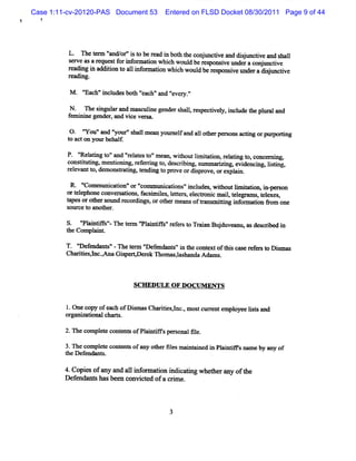 Case 1:11-cv-20120-PAS Document 53     Entered on FLSD Docket 08/30/2011 Page 9 of 44




         L. n e2n)'nd/r'st bera i b ht c nun uvea ddij tv a s l
                  1' o 'i o e d n ot he o j c n suncie nd hal
                    a
         sr easarquetfri ornn nwhihwoul bers i un rac j nci
          ev    e s o nf r uo    c    d eponsve de onu tve
         ra ngi n diint ali omai whihwoul ber ponsveund radsu tve
         e di n d to o l nfr ton c       d es i        e ijnci
         ra n
         e di g.

          M   ' h'i udesb0t1'e ' ' r .''
              'Eac 'ncl   1 'ach'and ' y
                                     eve

         N . n esi arand m nm i ge
                  ngul         culne nders l r pe i y,Zcl t plz lO d
                                         hal, es ctvel  ude âe 4m
         f i ne gender and vi ver a.
         em ni        ,     ce s

         0. ' ' 'a '
              You' nd 'your's lm e your fand a1 otzrpe onsactng orpur ng
                           ' hsl >n    sel    1 le rs       i       poei
         t ac1on yo beha f
         o         ur   l.

         P* ' adng t 'and ' el est 'm ean;w ihoutlmiatonyr ae g t , conc- i
             '
             Rel     o'     ' at o'
                             r              t    i t i el       o          ng,
         cons iutng,m endoni r er i t , des i ng,s msri ng,evi
             tt i           ng, ef rng o   crbi nm      zi     dench g, lei
                                                                         i np
         relvantt dem ons i t ng t pr ordipr , orexpl n.
           e     o,       matng, endi o ove      s ove      ni

          R . ' muni i 'or ' m uni i 'lcl , wihoutlm iatonai per on
              'Com     caton' '  com   catons' udes t        i t i n- s
         ort ephone conver atons f m ies lter ,el toni m xi,t egr m s t e
            el            s i , acsi l , e t s ec    c l el a , elxes,
         tpesorot s md r di oroierm ea oftans itng i ormndon *om one
          a       her ot ecor ngs,           ns r m li nf
         s ce t anot
          our o      her.

         S. ' ai i ' n etr ' antFs'eest TrinBud z a d srbe i
            ' ntFs'
            Pl     - e m ' i i 'rfr o aa j uvemw s eci d n
                           Pl
         t Compl nt
         he    ai .

         T. 'Def ndant ' -n et r ' ef
             ' e      s'      e m ' endant 'i t cont oft scas r c t Di ms
                                  D      s' n he   ext hi e ef o sm
         Chsrtesl c Gipc Der k n om as,l handa Adxm q
             ii ,nc.Ana s          e        as        .



                              SCH EDULE O F D O CU M ENTS


         1 One copy ofea ofD im a.Chartesl ,m os curentempl
                        ch   s q      ii , nc.  t r       oyeelssand
                                                              it
         or mimionalchnrt.
           gl z           q

         2.n e com pl e cont sofPl nt sper onalfl .
                    et     ent   ai e     s     e

         3.n e com pl e cont sofany ot ll m ni ni i Pl ne snam e by any of
                    et     ent       her es nt ned n ai
         t D ef nt
          he enda s.

         4. pi ofany a ali o ma i n i c tng whe he an oft
           Co es      nd l nf r to ndi a i     t r y he
         Def nds shasbe n c c e ofa c i e.
            e mt       e onvi t d    rm



                                         3
 
