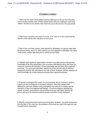 Case 1:11-cv-20120-PAS Document 58       Entered on FLSD Docket 09/16/2011 Page 12 of 76

   !



                                   INTERRO GATORIES


          l Stt yo f l na ,ho a e s(nda1 a r s sf rt ls tn ( 0)ye r,
           . ae ur ul me me ddr s a 1 dd ese o he a t e 1 a s
          s als iy num be da eofbit m art sat a yourempl rsnam e a
           oci ecurt     r, t    rh, ial t us nd       oye '      nd
          a dr s . n udei yo a we wholve wihyoui t ls tn ( 0)ye rpe id.
           d e s l cl n ur ns r       i d t    n he a t e 1 a ro




          2.St e i you everbeen convi ed ofa c i e.I s stt ast each convi i t
              at f                  ct        rm f o, a e o             cton he
          s fc crm eand t dat and pl ofconvi i
           pecii i         he e        ace        cton.




         3.St e i you everbeen apary,eiherpl ntf ordef nt i a l s tot rt
             at f                  t t     ai if     enda , n aw ui he han
         t pr entm at ,and i s St t whet ryou w er pl ntf ordef nt t nam r
          he es      ter      f o, a e    he        e ai if    enda , he   e
         oft acton,and t dat and cour i whi s twasfled.
            he i         he e          t n ch ui      il




         4.l iy each em pl
            dentf           oyee,agentand/ s vantorany ot per on wih pe sonal
                                         or er           her s     t r
         know l
              edge oft f sperai ng t t occur ence, i c et e who wer e
                      he act t ni o he         r    and ndi at hos        e ye
         wines es,and st e t s t
           t s         at he ubsanceoft rknow l
                                         hei     edge a artcul e t rexpec e
                                                       nd i at hei        td
         t tmo Forec s hi vi li niyhi o he j bttea djbfnci
         esi ny.  a h uc ndi dua,de tf s r r o il n o u ton
         bei pe f m ed by t i vi att tme oft e i dent and t s nm ar of
           ng r or        hat ndi dual he i   hes nci s,     he ur y
         whatknowledge t wines hasa ariul e t rexpect t tm ony.
                        he t s ,nd tc at hei        ed esi




         5.I anyone i tgat t smaterf you i udi butnotlm ied t m edi
            f       nves i ed hi t or    ncl ng,      i t o,      cal
         e pe t, i t i esi tr ori urnc aj tr,t et i n mes a
          x rs prvae nv tgaos ns a e duses sat her a t) nd
         a dr s t s, ndsaewhehe s h ive tgain wa r d e t wrtng, n t
          d e s e ) a tt     t r uc n si to s e uc d o ii a d he
         s a oft ri tgaton and fndi . I s d i tgat sobt ned any
          ubstnce hei nves i i         i ngs f ai nvesi or ai
         sgned,r ded,tans i oror st em e fom any i vi , i iy t
          i      ecor    r crbed    al at nt r       ndi dual dentf he
         per on who gavet s aementand t pr entcusodi ofs s a e ent
            s           he t t        he es      t an uch t t m .




         6.l iy each per on i ervew e concer ng t e i dent Foreach s per on
            dentf       s nt i d           ni hes nci s.            uch s
         sat t dat oft i er e ;t s t
          t e he e he nt viw he ubsanceoft i e ew a i t i e ew was
                                                he nt rvi nd f he nt rvi
         r ded and/ tans ri
          ecor     or r c bed.
 