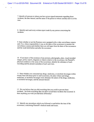 Case 1:11-cv-20120-PAS Document 58      Entered on FLSD Docket 09/16/2011 Page 13 of 76

!




              7.l iy a1 per onst whom you havegi sgned sat ent re di t e
                 dentf l s      o              ven i     t em s gar ng hos
              i dent ,t dat t eof and t nam eoft per on i whos cusody each i att s
              nci s he e her ,        he        he s n        e t          s hi
              tme.
               i




             8. I iy each a ever wrte r por m ade by any per concer ng t
                 dentf     nd   y it n e t                 son    ni he
             i de s
              nci nt .




             9.St e whet rornott Pr ieswer e pped wih a vi s
                 at     he        he em s     e qui      t    deo urveil e cam er
                                                                       lanc      a
             and,i so,whoser ponsi lt i wason t dat oft occurence t m oniort
                  f          es    biiy t      he es he         r    o     t he
             surveil
                   lancecam er a w het t e a e s ilt pesf om t dat oft occur
                              a nd    her her r tl a     r he es he          ances
             a t week bot bef e a afert occ ance.
              nd he         h or nd t he ur




             10.lfyou know oft exit
                             he sence ofa pi ur , phot aphs,pl s,viua r ded
                                         ny ct es    ogr     at s l ecor
             i g , ierpo t, a r msorob e t r ltv t t o c rnc ,t Pli ifs
             ma es polc e rs dig a   j cs ea ie o he c ure e he antf'
             physcalcondii ort s
                 i      ton he ceneoft occ re i iy t s t
                                     he ur nce, dentf he ubsance ofsuch
             r di and t pr ntcusodi n ofeach s ie .
              ecor ng    he ese   t a         uch t m




             tl.St t whet you cons ed any drugs m edi nes, oral
                  ae    her       um           ,    ci        coholc be agesw ihi
                                                                   i ver       tn
             t nt f r( 4)ho spro t s i oc u rnc ,t plc whe es c d u s
             we y-ou 2 ur ir o ad c re e he a e r u h r g ,
             m edi nes,oral
                 ci       coholc bever
                               i      agesw e e obt ned, t natle oft drtgs m edi nes
                                             r    ai     he tr     he l ,      ci ,
             oralcoholc be ages a t am ountt eof
                      i ver , nd he             her .




             l Do you beleve t you di eve yt ng t you coul t pr ntt e
              2.         i hat        d r hi hat          d o eve hes
             i dent . Se f t eve yt ng t you di t avoi t e i dent t toccur ed. I
             nci s t orh r hi hat             do     d hes nci s ha       r s
             t e a hi you wi h you had donedif enty'.
             her nyt ng        s             fer l ?




             l3.I iy any pr
                 dentf        ocedur whi h you f l ed, ata bef e t tm e oft
                                    es c         olow     nd or he i      he
             oc r
               cur ence,concer ng Pl ntf ' m edi alnee and i s
                              ni    ai ifs      c     ds    s ues.
 