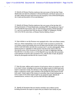 Case 1:11-cv-20120-PAS Document 58      Entered on FLSD Docket 09/16/2011 Page 14 of 76




          l I iy al D im asChartesempl
           4. dentf l s        ii    oyeest wer a e oft f t Tr an
                                           hat e war  he act hat ai
          Budu a uwa tke bya a et Br r Hos tla t thes ntmos of
            j ve n s a n mbulnc o owad pia, nd ha pe      t
          t ni , or t ar es and r ovali t em er
           he ght bef et he r t     em  ,n he   gency room atBrowar Hos t ,
                                                                   d   pial
          duet pai and dicom f toflvera a
              o n       s     or i nd bdom en ?




          15.I iy al Di masCha ii empl
             dentf 1 s        rtes   oyeest wer awar oft f t tALL
                                          hat e     e he act ha
          d i ngdo ume t o Tr in Bu d a u,ncu ngDM V Drvi Re o d,Co o
           rvi c ns f aa j uve n i ldi                 i ng c r py f
         vald Fl i Drvi Li ns copy ofvald i ur
            i orda i ng ce e,                 i ns ance is by Alsat l ur
                                                        s ued    l t e ns ance
         Co. and eve a pe s
             ,      n    r onallterf om t diect ofDM V i Talahas Fl i ,
                                e t r he r or              n l see, orda
         w e e i hi fl f som e tm es atD im asCha ii Halway House?
            r n s ie or         i ,      s       rtes f




         l6.St ewhet ornott Pr iesw e e equi
              at     her        he em s     r     pped w ih a vi s
                                                          t    deo urveil
                                                                        lance c er
                                                                               am a
         and,i s whos r ponsbiiy i w ason t dat oft occur encet m oniort
              f o,    e es i lt t            he es he           r     o    t he
         s veilnce cam er and whet rt ear silt
          ur la          a         he her e tl apesfom t dat oft occur
                                                       r he es he             ances
         and t wee bot bef e and aft t occur
             he k h or               er he     ance and i you havephot aphs fl s
                                                        f              ogr , im ,
         moton pi ur orvi apesorot pi r re e
            i    ct es     deot        her cm es l vantt t i s i t s c e
                                                           o he s ues n hi as
         s i t s
          how ng he cene oft soccur ence att tm e oforaferishappe ng, s i
                             hi     r       he i          t t        ni how ng
         bascaly how i wast n ornow ,oroft Pl ntf ata tm eafert soccurence,
            i l       t     he             he ai if ny i           t hi      r
         ort m at i si ved i t soc re
            he eral nvol n hi cur nce?I s s at t dat ofe , t pe son
                                                f o, t e he e ach he r
         tki t phot aphsand des i t cont ofe
          a ng he    ogr            crbe he    ent ach.




          l St e t nam e,addr sand occ i ofeach per on whom you pr e t cal
           7. at he          es       upaton       s             opos o l
         asa e pe t t s ,ncu ngi you a we t s b e tmatronwhih e c s h
           n x r wine s i ldi n r ns r he u j c te         c a h uc
         experti e ct t t tf t s t
                s xpe ed o esiy, he ubsance oft fndi and opi onst whi s h
                                               he i ngs      ni o ch uc
         experti expect t t tf and a s m ar oft gr
                s      ed o esiy,     um    y he oundsf each opi on ofea
                                                         or        ni   ch
         s expert Atach copi oft r mne orc rcul viae ofeach such per on, as
          uch       . t       es he es        ur i um t               s
         wel ascopi ofa1 wrten r
            l       es    l it eport m adeby any pr ed e rt I ntf al
                                     s             opos xpe . de iy l
         com m uni i ,wrten oror ,you have ha wih t
                  catons it       al          d t hesei vi s
                                                        ndi dual .




         l l iy a1 doc ent t you i e t i r
          8. dentf 1 um s hat    nt nd o ntoduce i o evi
                                                 nt dence a ti ,
                                                            t ral
         i udi document t e tore t t you i e t have t tf on your
         ncl ng       s he xper xpers hat    nt nd o     esiy
 