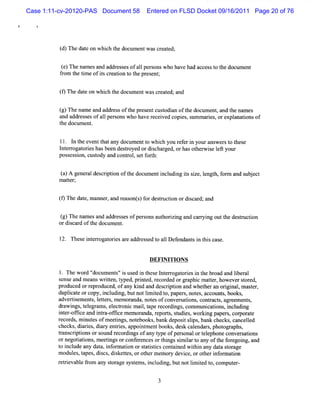 Case 1:11-cv-20120-PAS Document 58      Entered on FLSD Docket 09/16/2011 Page 20 of 76




          ( )Thedaeo whih t d ume twa ce td;
          d       t n c he oc n s r ae

          ( )Thena sa a r s e ofalpes nswh h veh d a c s t t d u nt
          e       me nd dd e s s l r o    o a a c e s o he oc me
          f om t tm e ofisc eaton t t pr ent
           r he i       t r i o he es ;


          ( Th daeo whih t doc n wa ce td;a
          9 e t n c he ume t s r ae nd

          ( Thena a d a dr s oft p esntc tdin o tedo ume ,a t ena
          g)    me n d e s he r e uso a f h c nt nd h mes
          and addr sesofa1 per onswho ha r ei copi ,s m ares ore ana i of
                  es     1 s            ve ec ved es um   i , xpl tons
          t doc ent
           he um .


         ll. I t e
              n he ventt tany doc entt whih you r e i yourans st t
                        ha        um    o c      ef r n       wer o hese
         l eroga oreshasbe desr
          nt r t i         en toyed ordichar orhasot ie l your
                                          s ged,        hem s eft
         pos esson,cusody and c r ,s f h:
            s i       t        ontol et ort


          ()A ge ea deci i o t do ume i l ngissz ,e t fr a s jc
          a     n rl srpton f he c ntncudi t ie lngh. om nd ube t
         m ater
            t ;


         ( Th dae ma r a r a o s f d sr cin o dic r a
         9 e t, nne , nd e s nt) or e tu to r s a d; nd

          ( Thena sa a r s e ofpe s nsa t rzi a c ryngou t ede tu to
          g)     me nd dd e s s r o uho i ng nd a r i t h sr c in
         or bi adofhed ume .
             s r t oc nt
              c

             These i er ogat i ar addr ed t a lD ef
                   nt r ores e        ess o l     endant i t scas .
                                                       s n hi e


                                         DEFINITION S

         1. The w or '
                    d' document 'i us i t e l erogat i i t br and lber
                                s' s ed n hes nt r ores n he oad           i al
         s e and m eanswrten,t
          ens               it yped,prntd,re ded orgr c m a tr,howeversor
                                        i e cor           aphi te            t ed,
         produced orr pr
                      e oduced,ofany ki and des i i and whet an ori nal m astr,
                                        nd        crpton       her     gi ,      e
         duplcat orcopy,i udi butnotlm ied t paper ,not , account books
             i e           ncl ng,          i t o,       s es         s,     ,
         adveriem ent,l t s m e or nda,not ofc
              ts      s eter , m a            es onver atons c r s agr m e s,
                                                       s i , ontact , ee nt
         dr ngs t egr s el r c m ai,t re di ,comm uni i , i udi
           awi , el am , ectoni           l ape cor ngs         catons ncl ng
         i erof i and i r ofi m em or
          nt - fce       nta- fce        anda,r pors sudi wor ng pa s cop or e
                                                e t, t es, ki       per ,      at
         r cor ,m i esofm eetngs,not
          e ds nut              i      ebooks bank de i slps bank checks ca l
                                              ,      post i ,            , nceled
         checks di i ,di y enti ,a nt entbooks des cal
               , ares ar        res ppoi m           , k endar ,phot aphs
                                                                 s    ogr ,
         tans i i ors
          r crptons ound r di ofany t ofper onalort ephoneconver atons
                                ecor ngs        ype     s      el            si
         ornegotatons,m eetngsorconf r
                 ii          i         e encesort ngssm iart any oft f egoi and
                                                  hi i l o          he or ng,
         t i ude any dat i or aton ors a itcsc ai w ihi any dat s or
          o ncl           a, nf m i       t tsi ont ned t n          a t age
         modul t ,dics diketes orot m em or devi , orot i or aton
               es, apes s , s t ,          her      y    ce    her nf m i
         r reva e fom any sor s t s i udi butnotlm ied t comput -
          eti bl r            t age ysem , ncl ng,          i t o,        er
 